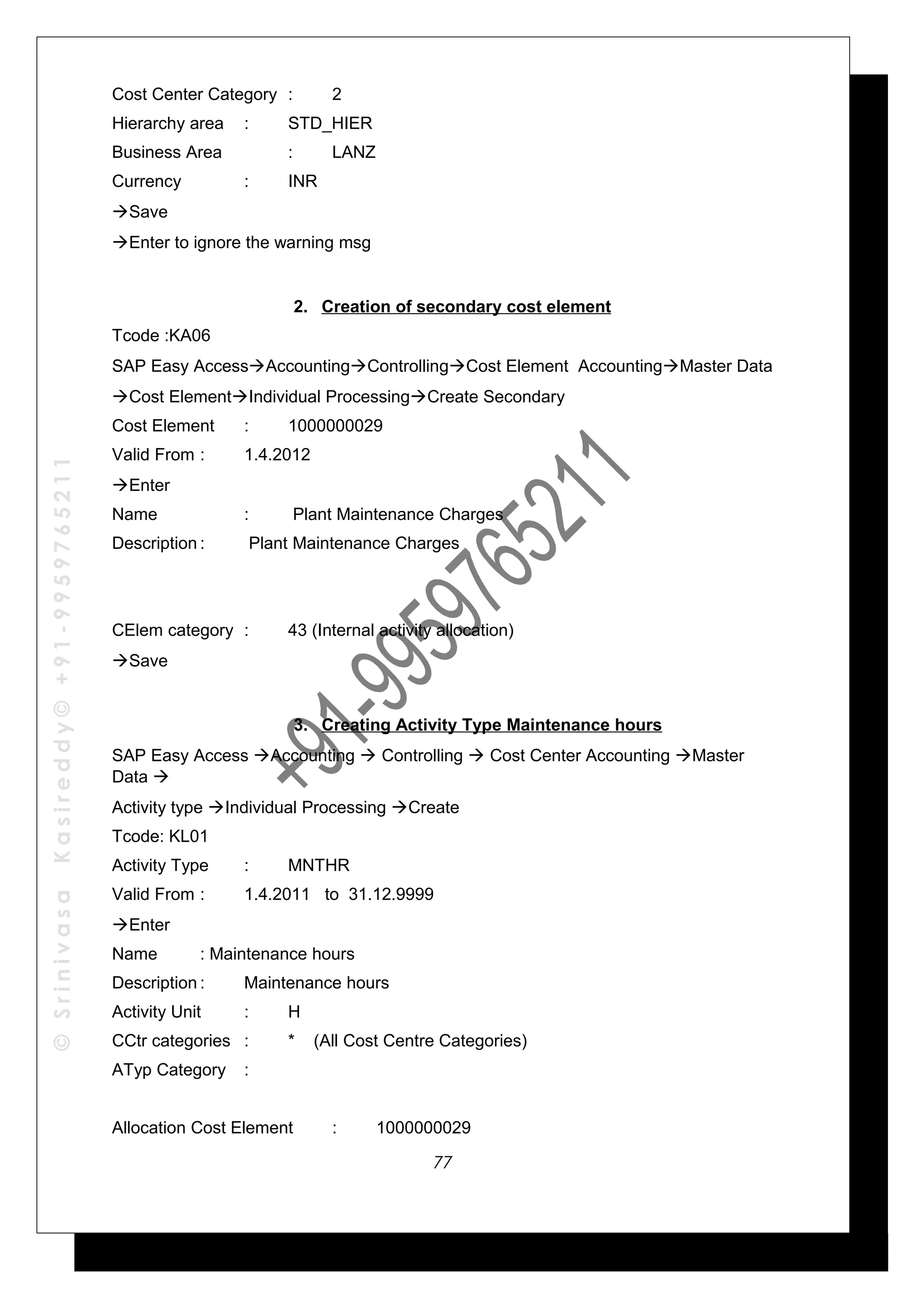 ©SrinivasaKasireddy©+91-9959765211
Cost Center Category : 2
Hierarchy area : STD_HIER
Business Area : LANZ
Currency : INR
Save
Enter to ignore the warning msg
2. Creation of secondary cost element
Tcode :KA06
SAP Easy AccessAccountingControllingCost Element AccountingMaster Data
Cost ElementIndividual ProcessingCreate Secondary
Cost Element : 1000000029
Valid From : 1.4.2012
Enter
Name : Plant Maintenance Charges
Description : Plant Maintenance Charges
CElem category : 43 (Internal activity allocation)
Save
3. Creating Activity Type Maintenance hours
SAP Easy Access Accounting  Controlling  Cost Center Accounting Master
Data 
Activity type Individual Processing Create
Tcode: KL01
Activity Type : MNTHR
Valid From : 1.4.2011 to 31.12.9999
Enter
Name : Maintenance hours
Description : Maintenance hours
Activity Unit : H
CCtr categories : * (All Cost Centre Categories)
ATyp Category :
Allocation Cost Element : 1000000029
77
 