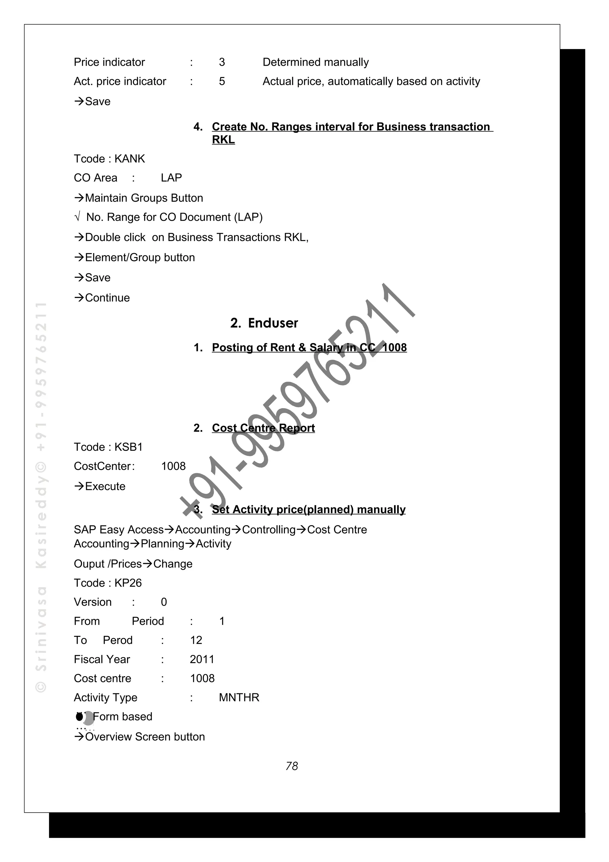 ©SrinivasaKasireddy©+91-9959765211
Price indicator : 3 Determined manually
Act. price indicator : 5 Actual price, automatically based on activity
Save
4. Create No. Ranges interval for Business transaction
RKL
Tcode : KANK
CO Area : LAP
Maintain Groups Button
√ No. Range for CO Document (LAP)
Double click on Business Transactions RKL,
Element/Group button
Save
Continue
2. Enduser
1. Posting of Rent & Salary in CC 1008
2. Cost Centre Report
Tcode : KSB1
CostCenter: 1008
Execute
3. Set Activity price(planned) manually
SAP Easy AccessAccountingControllingCost Centre
AccountingPlanningActivity
Ouput /PricesChange
Tcode : KP26
Version : 0
From Period : 1
To Perod : 12
Fiscal Year : 2011
Cost centre : 1008
Activity Type : MNTHR
Form based
Overview Screen button
…
…
…
…
78
 