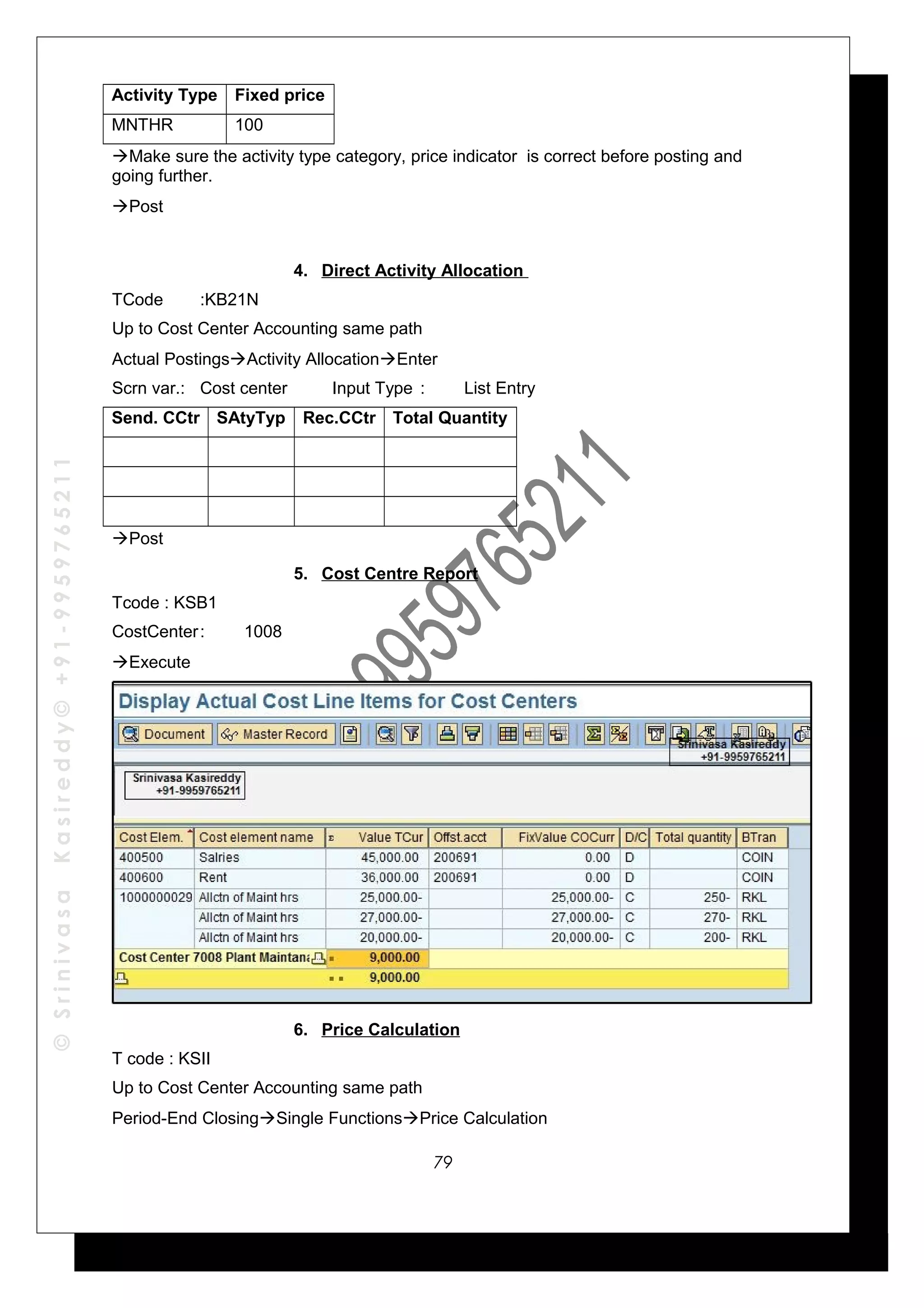 ©SrinivasaKasireddy©+91-9959765211
Activity Type Fixed price
MNTHR 100
Make sure the activity type category, price indicator is correct before posting and
going further.
Post
4. Direct Activity Allocation
TCode :KB21N
Up to Cost Center Accounting same path
Actual PostingsActivity AllocationEnter
Scrn var.: Cost center Input Type : List Entry
Send. CCtr SAtyTyp Rec.CCtr Total Quantity
Post
5. Cost Centre Report
Tcode : KSB1
CostCenter: 1008
Execute
6. Price Calculation
T code : KSII
Up to Cost Center Accounting same path
Period-End ClosingSingle FunctionsPrice Calculation
79
 
