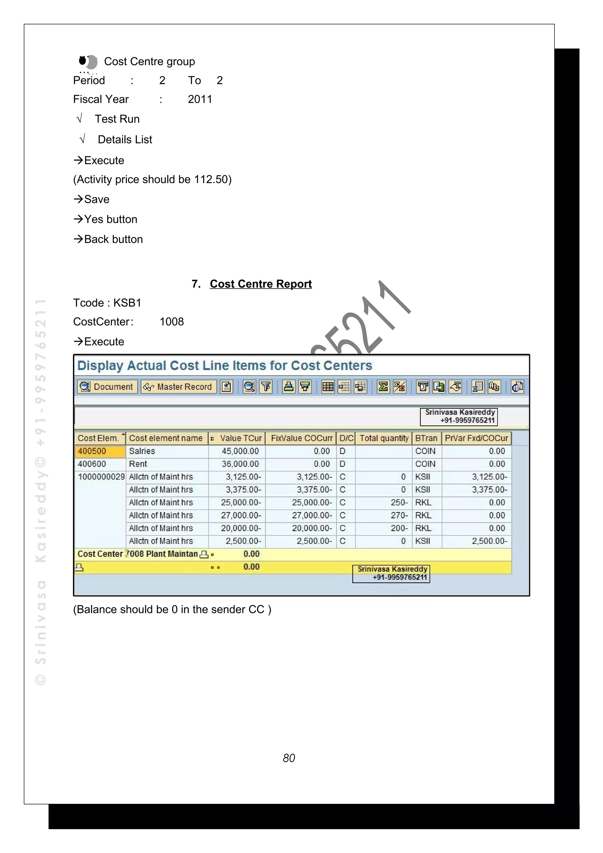 ©SrinivasaKasireddy©+91-9959765211
Cost Centre group
Period : 2 To 2
Fiscal Year : 2011
√ Test Run
√ Details List
Execute
(Activity price should be 112.50)
Save
Yes button
Back button
7. Cost Centre Report
Tcode : KSB1
CostCenter: 1008
Execute
(Balance should be 0 in the sender CC )
…
…
…
…
80
 