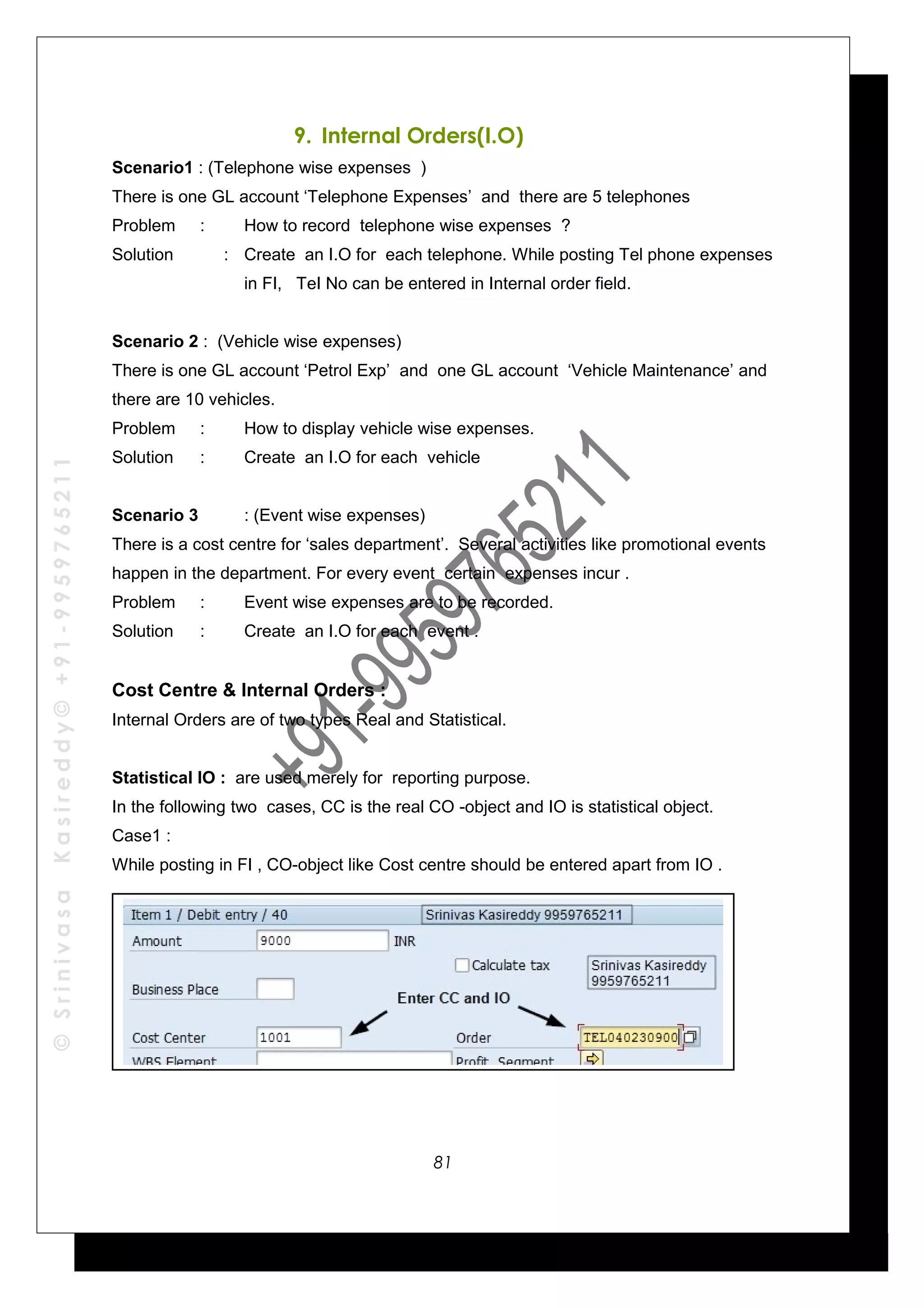 ©SrinivasaKasireddy©+91-9959765211
9. Internal Orders(I.O)
Scenario1 : (Telephone wise expenses )
There is one GL account ‘Telephone Expenses’ and there are 5 telephones
Problem : How to record telephone wise expenses ?
Solution : Create an I.O for each telephone. While posting Tel phone expenses
in FI, TeI No can be entered in Internal order field.
Scenario 2 : (Vehicle wise expenses)
There is one GL account ‘Petrol Exp’ and one GL account ‘Vehicle Maintenance’ and
there are 10 vehicles.
Problem : How to display vehicle wise expenses.
Solution : Create an I.O for each vehicle
Scenario 3 : (Event wise expenses)
There is a cost centre for ‘sales department’. Several activities like promotional events
happen in the department. For every event certain expenses incur .
Problem : Event wise expenses are to be recorded.
Solution : Create an I.O for each event .
Cost Centre & Internal Orders :
Internal Orders are of two types Real and Statistical.
Statistical IO : are used merely for reporting purpose.
In the following two cases, CC is the real CO -object and IO is statistical object.
Case1 :
While posting in FI , CO-object like Cost centre should be entered apart from IO .
81
 