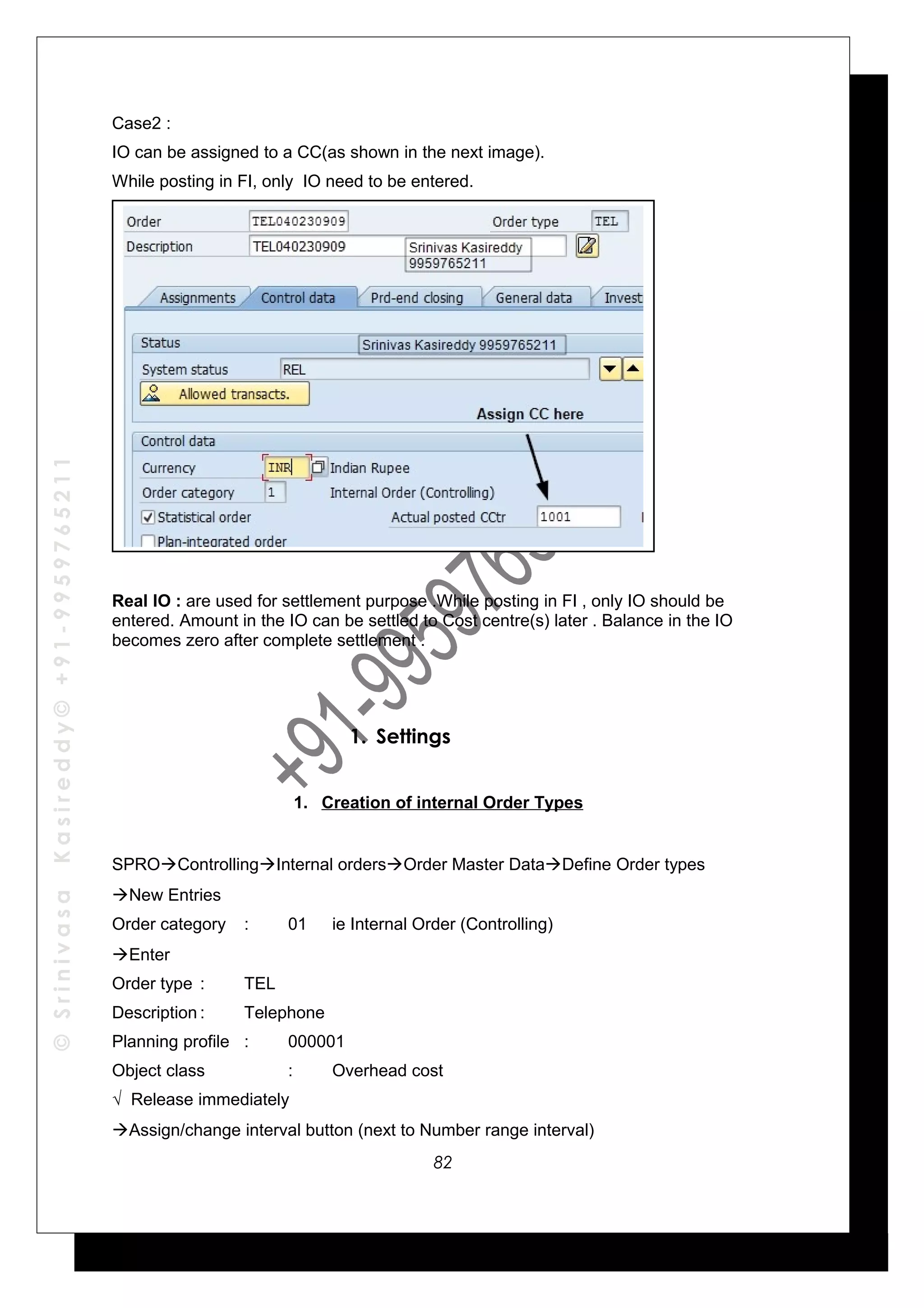©SrinivasaKasireddy©+91-9959765211
Case2 :
IO can be assigned to a CC(as shown in the next image).
While posting in FI, only IO need to be entered.
Real IO : are used for settlement purpose .While posting in FI , only IO should be
entered. Amount in the IO can be settled to Cost centre(s) later . Balance in the IO
becomes zero after complete settlement .
1. Settings
1. Creation of internal Order Types
SPROControllingInternal ordersOrder Master DataDefine Order types
New Entries
Order category : 01 ie Internal Order (Controlling)
Enter
Order type : TEL
Description : Telephone
Planning profile : 000001
Object class : Overhead cost
√ Release immediately
Assign/change interval button (next to Number range interval)
82
 