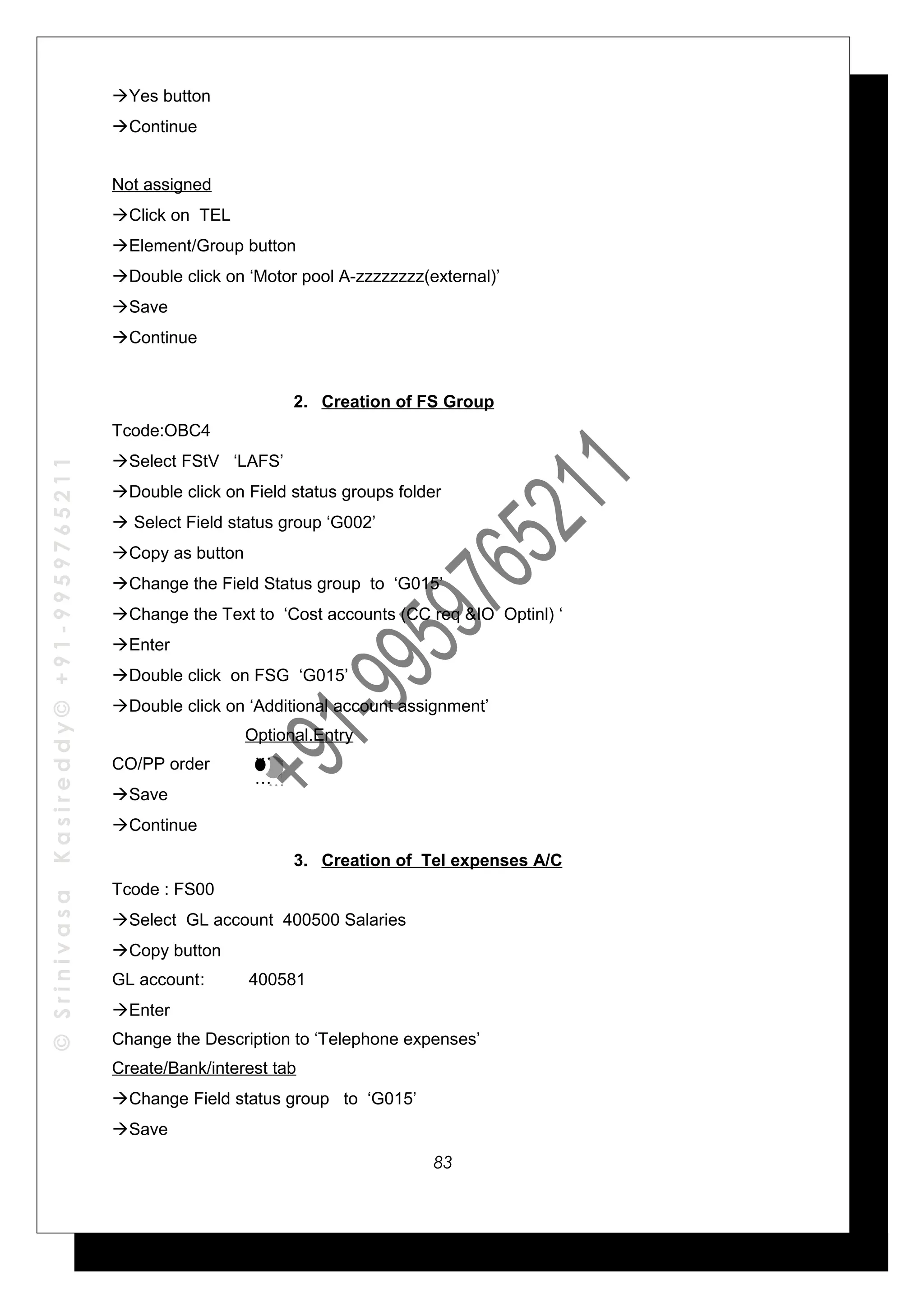 ©SrinivasaKasireddy©+91-9959765211
Yes button
Continue
Not assigned
Click on TEL
Element/Group button
Double click on ‘Motor pool A-zzzzzzzz(external)’
Save
Continue
2. Creation of FS Group
Tcode:OBC4
Select FStV ‘LAFS’
Double click on Field status groups folder
 Select Field status group ‘G002’
Copy as button
Change the Field Status group to ‘G015’
Change the Text to ‘Cost accounts (CC req &IO Optinl) ‘
Enter
Double click on FSG ‘G015’
Double click on ‘Additional account assignment’
Optional.Entry
CO/PP order
Save
Continue
3. Creation of Tel expenses A/C
Tcode : FS00
Select GL account 400500 Salaries
Copy button
GL account: 400581
Enter
Change the Description to ‘Telephone expenses’
Create/Bank/interest tab
Change Field status group to ‘G015’
Save
…
…
…
…
83
 