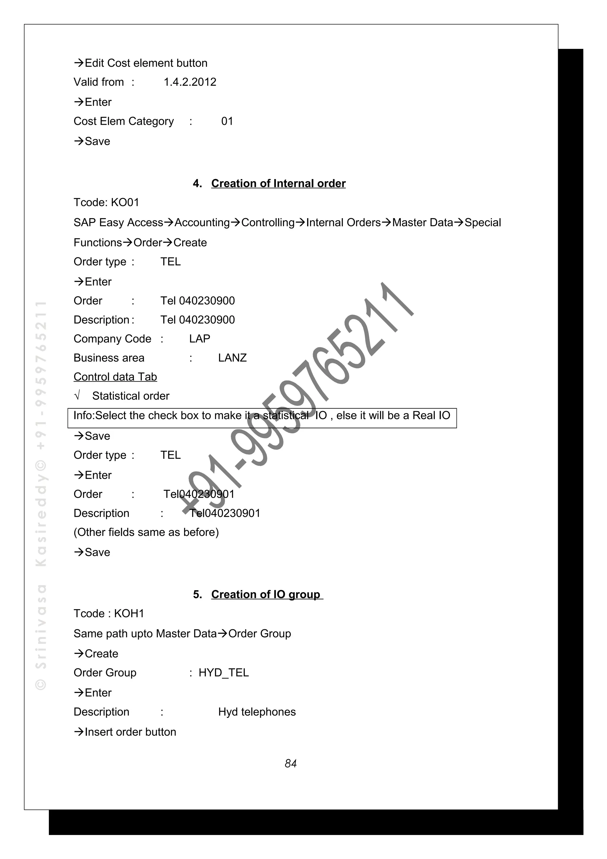 ©SrinivasaKasireddy©+91-9959765211
Edit Cost element button
Valid from : 1.4.2.2012
Enter
Cost Elem Category : 01
Save
4. Creation of Internal order
Tcode: KO01
SAP Easy AccessAccountingControllingInternal OrdersMaster DataSpecial
FunctionsOrderCreate
Order type : TEL
Enter
Order : Tel 040230900
Description : Tel 040230900
Company Code : LAP
Business area : LANZ
Control data Tab
√ Statistical order
Info:Select the check box to make it a statistical IO , else it will be a Real IO
Save
Order type : TEL
Enter
Order : Tel040230901
Description : Tel040230901
(Other fields same as before)
Save
5. Creation of IO group
Tcode : KOH1
Same path upto Master DataOrder Group
Create
Order Group : HYD_TEL
Enter
Description : Hyd telephones
Insert order button
84
 