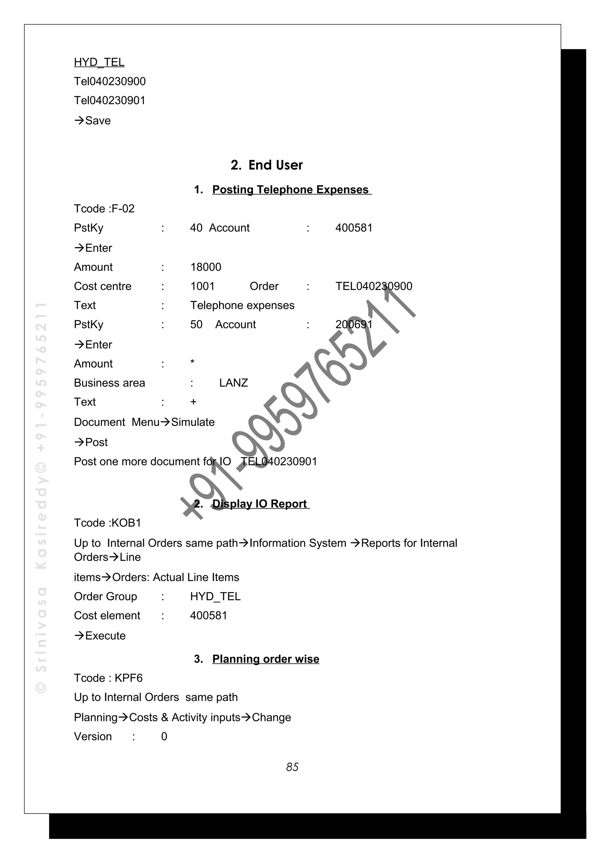 ©SrinivasaKasireddy©+91-9959765211
HYD_TEL
Tel040230900
Tel040230901
Save
2. End User
1. Posting Telephone Expenses
Tcode :F-02
PstKy : 40 Account : 400581
Enter
Amount : 18000
Cost centre : 1001 Order : TEL040230900
Text : Telephone expenses
PstKy : 50 Account : 200691
Enter
Amount : *
Business area : LANZ
Text : +
Document MenuSimulate
Post
Post one more document for IO TEL040230901
2. Display IO Report
Tcode :KOB1
Up to Internal Orders same pathInformation System Reports for Internal
OrdersLine
itemsOrders: Actual Line Items
Order Group : HYD_TEL
Cost element : 400581
Execute
3. Planning order wise
Tcode : KPF6
Up to Internal Orders same path
PlanningCosts & Activity inputsChange
Version : 0
85
 