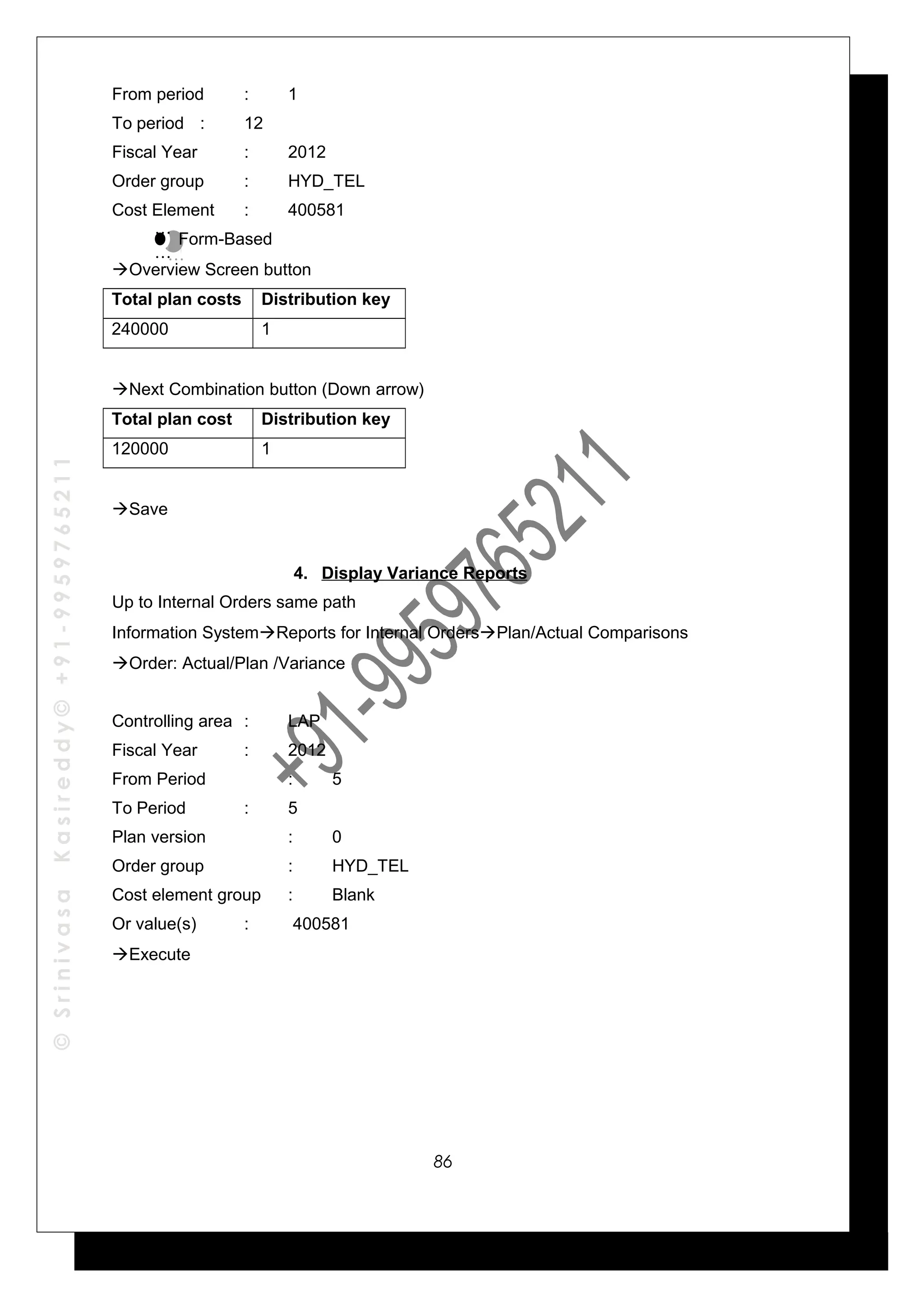 ©SrinivasaKasireddy©+91-9959765211
From period : 1
To period : 12
Fiscal Year : 2012
Order group : HYD_TEL
Cost Element : 400581
Form-Based
Overview Screen button
Total plan costs Distribution key
240000 1
Next Combination button (Down arrow)
Total plan cost Distribution key
120000 1
Save
4. Display Variance Reports
Up to Internal Orders same path
Information SystemReports for Internal OrdersPlan/Actual Comparisons
Order: Actual/Plan /Variance
Controlling area : LAP
Fiscal Year : 2012
From Period : 5
To Period : 5
Plan version : 0
Order group : HYD_TEL
Cost element group : Blank
Or value(s) : 400581
Execute
…
…
…
…
86
 