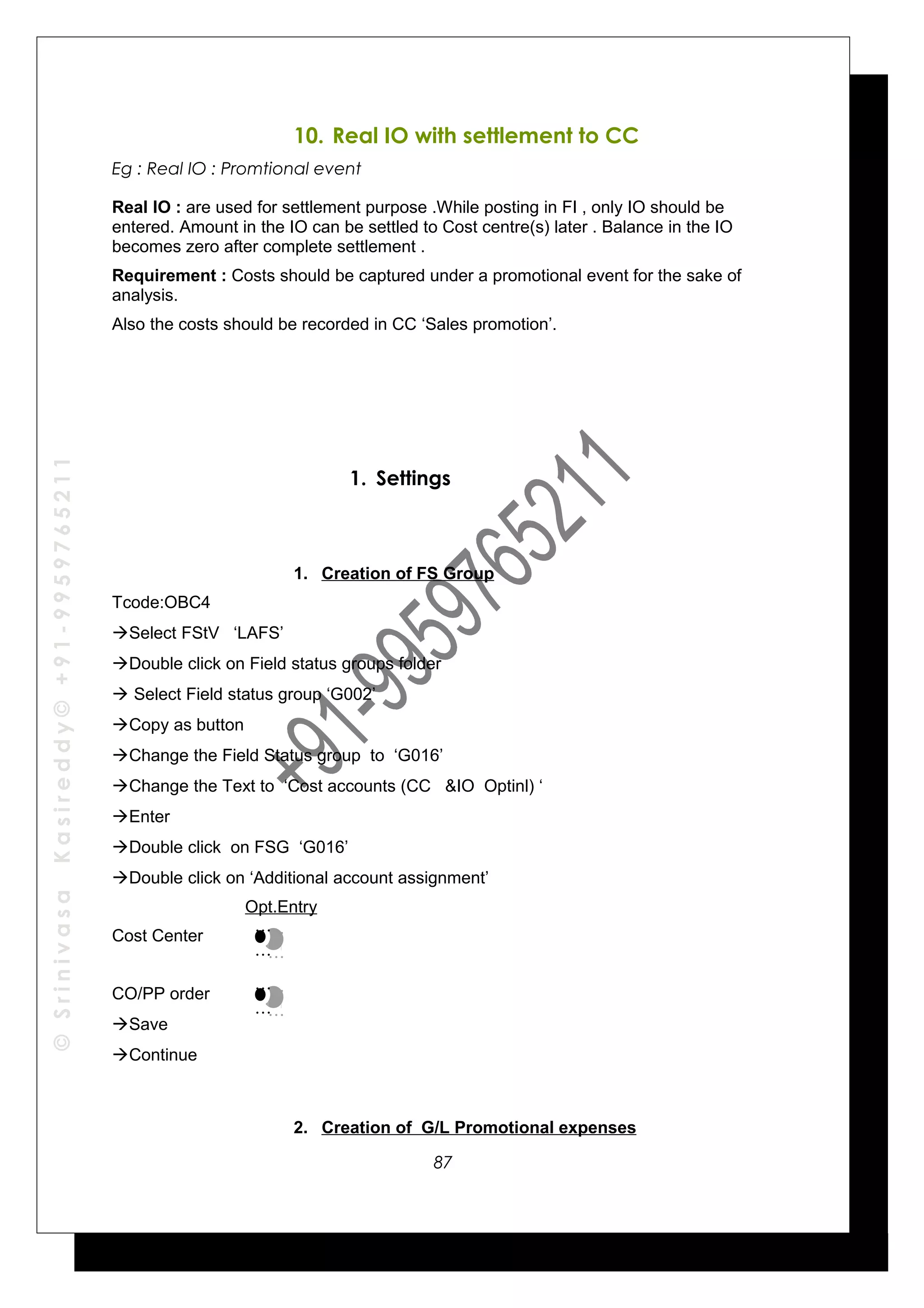 ©SrinivasaKasireddy©+91-9959765211
10. Real IO with settlement to CC
Eg : Real IO : Promtional event
Real IO : are used for settlement purpose .While posting in FI , only IO should be
entered. Amount in the IO can be settled to Cost centre(s) later . Balance in the IO
becomes zero after complete settlement .
Requirement : Costs should be captured under a promotional event for the sake of
analysis.
Also the costs should be recorded in CC ‘Sales promotion’.
1. Settings
1. Creation of FS Group
Tcode:OBC4
Select FStV ‘LAFS’
Double click on Field status groups folder
 Select Field status group ‘G002’
Copy as button
Change the Field Status group to ‘G016’
Change the Text to ‘Cost accounts (CC &IO Optinl) ‘
Enter
Double click on FSG ‘G016’
Double click on ‘Additional account assignment’
Opt.Entry
Cost Center
CO/PP order
Save
Continue
2. Creation of G/L Promotional expenses
…
…
…
…
…
…
…
…
87
 