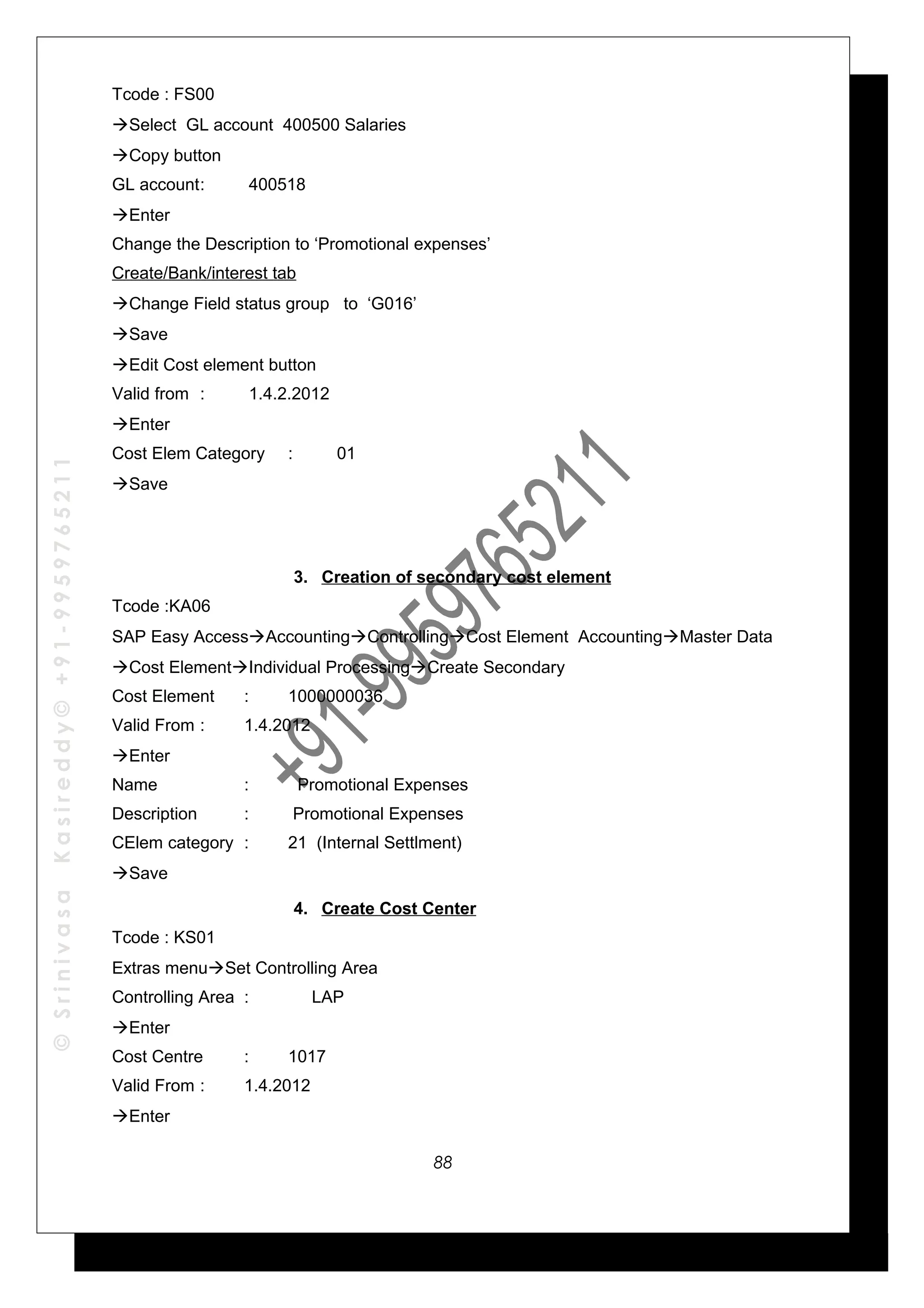 ©SrinivasaKasireddy©+91-9959765211
Tcode : FS00
Select GL account 400500 Salaries
Copy button
GL account: 400518
Enter
Change the Description to ‘Promotional expenses’
Create/Bank/interest tab
Change Field status group to ‘G016’
Save
Edit Cost element button
Valid from : 1.4.2.2012
Enter
Cost Elem Category : 01
Save
3. Creation of secondary cost element
Tcode :KA06
SAP Easy AccessAccountingControllingCost Element AccountingMaster Data
Cost ElementIndividual ProcessingCreate Secondary
Cost Element : 1000000036
Valid From : 1.4.2012
Enter
Name : Promotional Expenses
Description : Promotional Expenses
CElem category : 21 (Internal Settlment)
Save
4. Create Cost Center
Tcode : KS01
Extras menuSet Controlling Area
Controlling Area : LAP
Enter
Cost Centre : 1017
Valid From : 1.4.2012
Enter
88
 