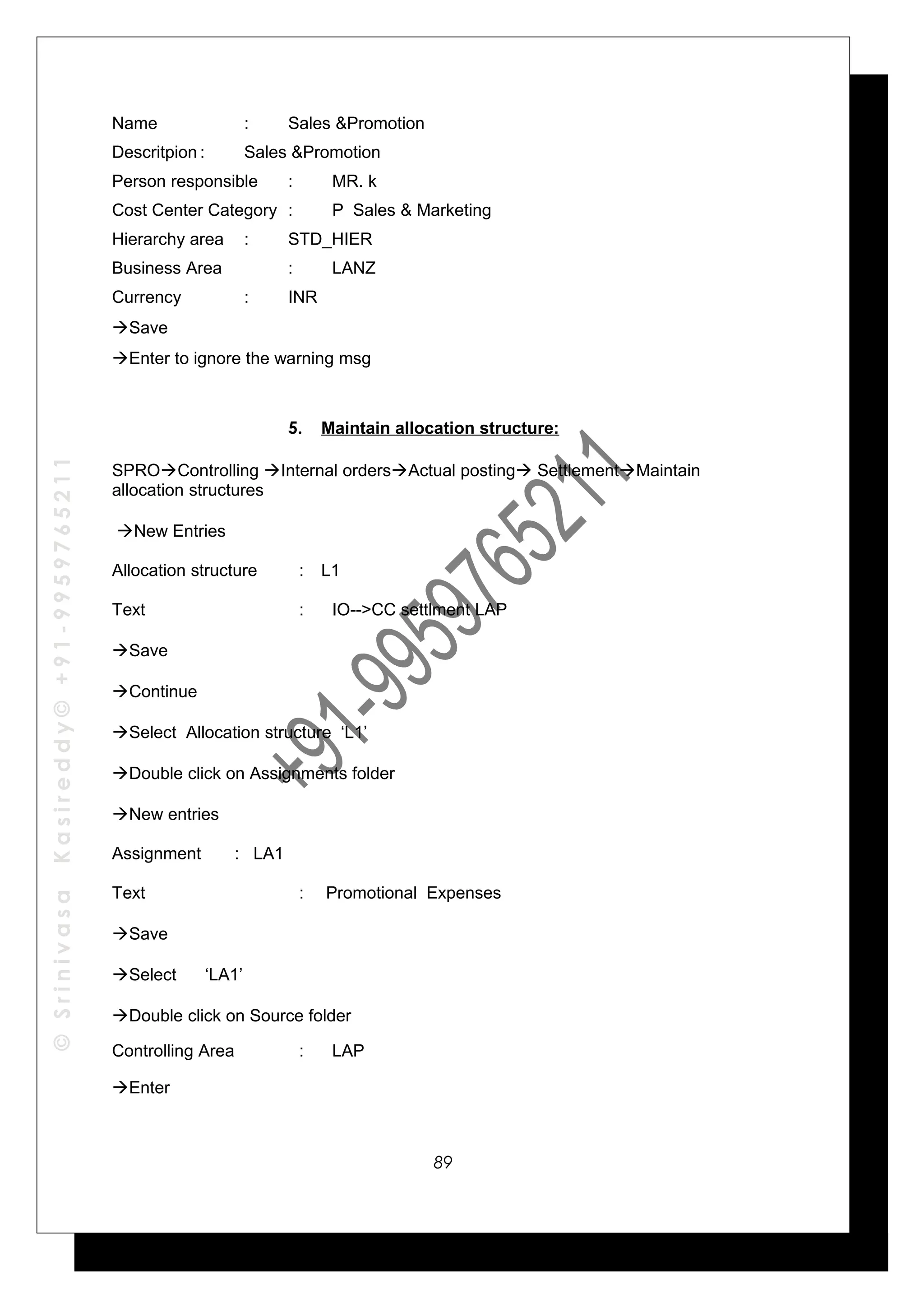 ©SrinivasaKasireddy©+91-9959765211
Name : Sales &Promotion
Descritpion : Sales &Promotion
Person responsible : MR. k
Cost Center Category : P Sales & Marketing
Hierarchy area : STD_HIER
Business Area : LANZ
Currency : INR
Save
Enter to ignore the warning msg
5. Maintain allocation structure:
SPROControlling Internal ordersActual posting SettlementMaintain
allocation structures
New Entries
Allocation structure : L1
Text : IO-->CC settlment LAP
Save
Continue
Select Allocation structure ‘L1’
Double click on Assignments folder
New entries
Assignment : LA1
Text : Promotional Expenses
Save
Select ‘LA1’
Double click on Source folder
Controlling Area : LAP
Enter
89
 