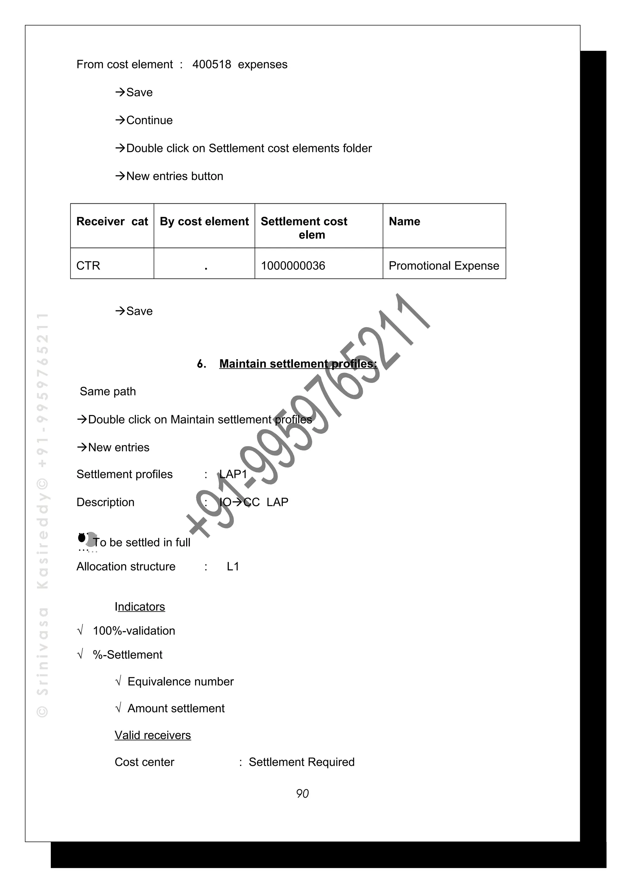 ©SrinivasaKasireddy©+91-9959765211
From cost element : 400518 expenses
Save
Continue
Double click on Settlement cost elements folder
New entries button
Receiver cat By cost element Settlement cost
elem
Name
CTR . 1000000036 Promotional Expense
Save
6. Maintain settlement profiles:
Same path
Double click on Maintain settlement profiles
New entries
Settlement profiles : LAP1
Description : IOCC LAP
To be settled in full
Allocation structure : L1
Indicators
√ 100%-validation
√ %-Settlement
√ Equivalence number
√ Amount settlement
Valid receivers
Cost center : Settlement Required
…
…
…
…
90
 