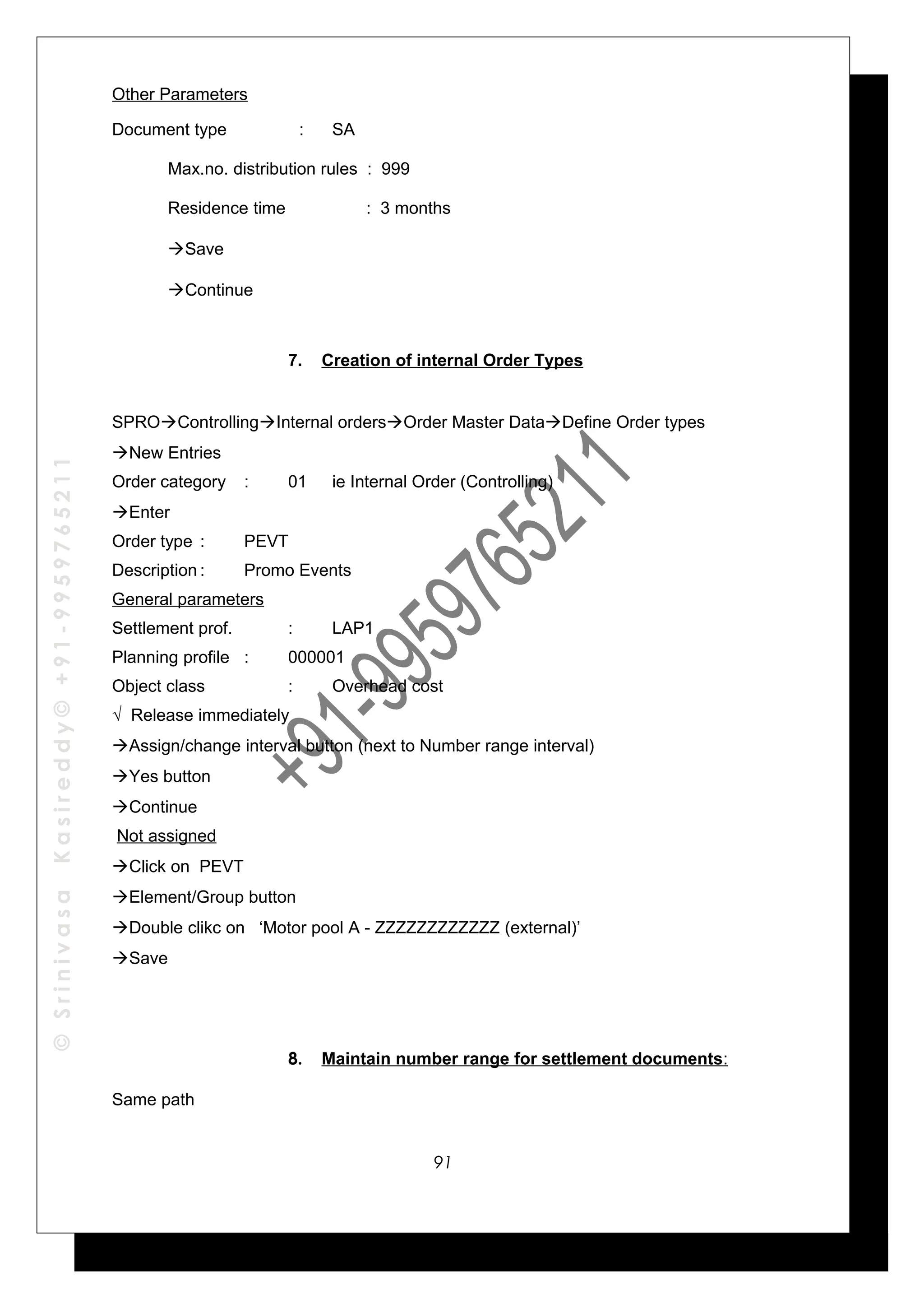 ©SrinivasaKasireddy©+91-9959765211
Other Parameters
Document type : SA
Max.no. distribution rules : 999
Residence time : 3 months
Save
Continue
7. Creation of internal Order Types
SPROControllingInternal ordersOrder Master DataDefine Order types
New Entries
Order category : 01 ie Internal Order (Controlling)
Enter
Order type : PEVT
Description : Promo Events
General parameters
Settlement prof. : LAP1
Planning profile : 000001
Object class : Overhead cost
√ Release immediately
Assign/change interval button (next to Number range interval)
Yes button
Continue
Not assigned
Click on PEVT
Element/Group button
Double clikc on ‘Motor pool A - ZZZZZZZZZZZZ (external)’
Save
8. Maintain number range for settlement documents:
Same path
91
 