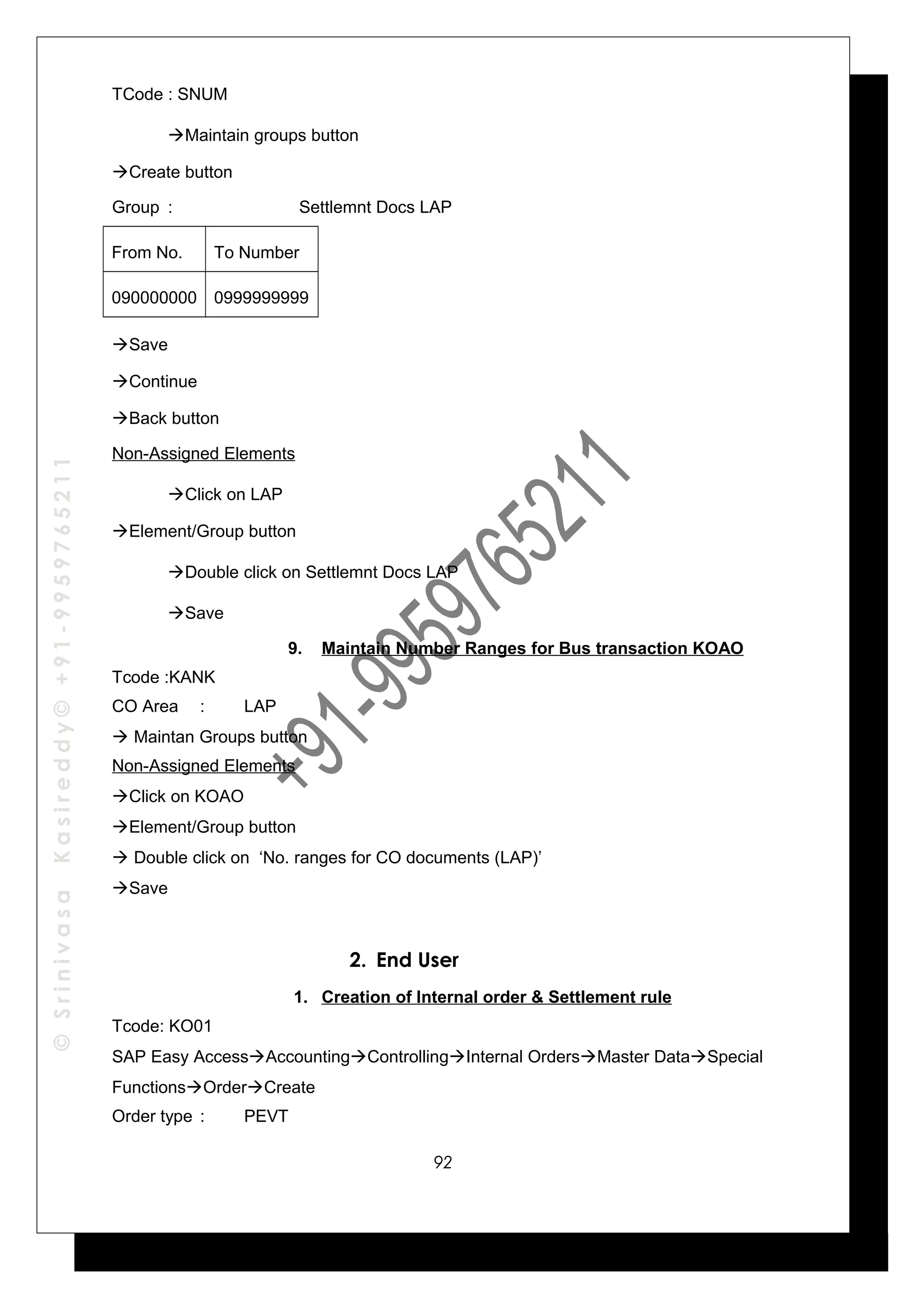 ©SrinivasaKasireddy©+91-9959765211
TCode : SNUM
Maintain groups button
Create button
Group : Settlemnt Docs LAP
From No. To Number
090000000 0999999999
Save
Continue
Back button
Non-Assigned Elements
Click on LAP
Element/Group button
Double click on Settlemnt Docs LAP
Save
9. Maintain Number Ranges for Bus transaction KOAO
Tcode :KANK
CO Area : LAP
 Maintan Groups button
Non-Assigned Elements
Click on KOAO
Element/Group button
 Double click on ‘No. ranges for CO documents (LAP)’
Save
2. End User
1. Creation of Internal order & Settlement rule
Tcode: KO01
SAP Easy AccessAccountingControllingInternal OrdersMaster DataSpecial
FunctionsOrderCreate
Order type : PEVT
92
 