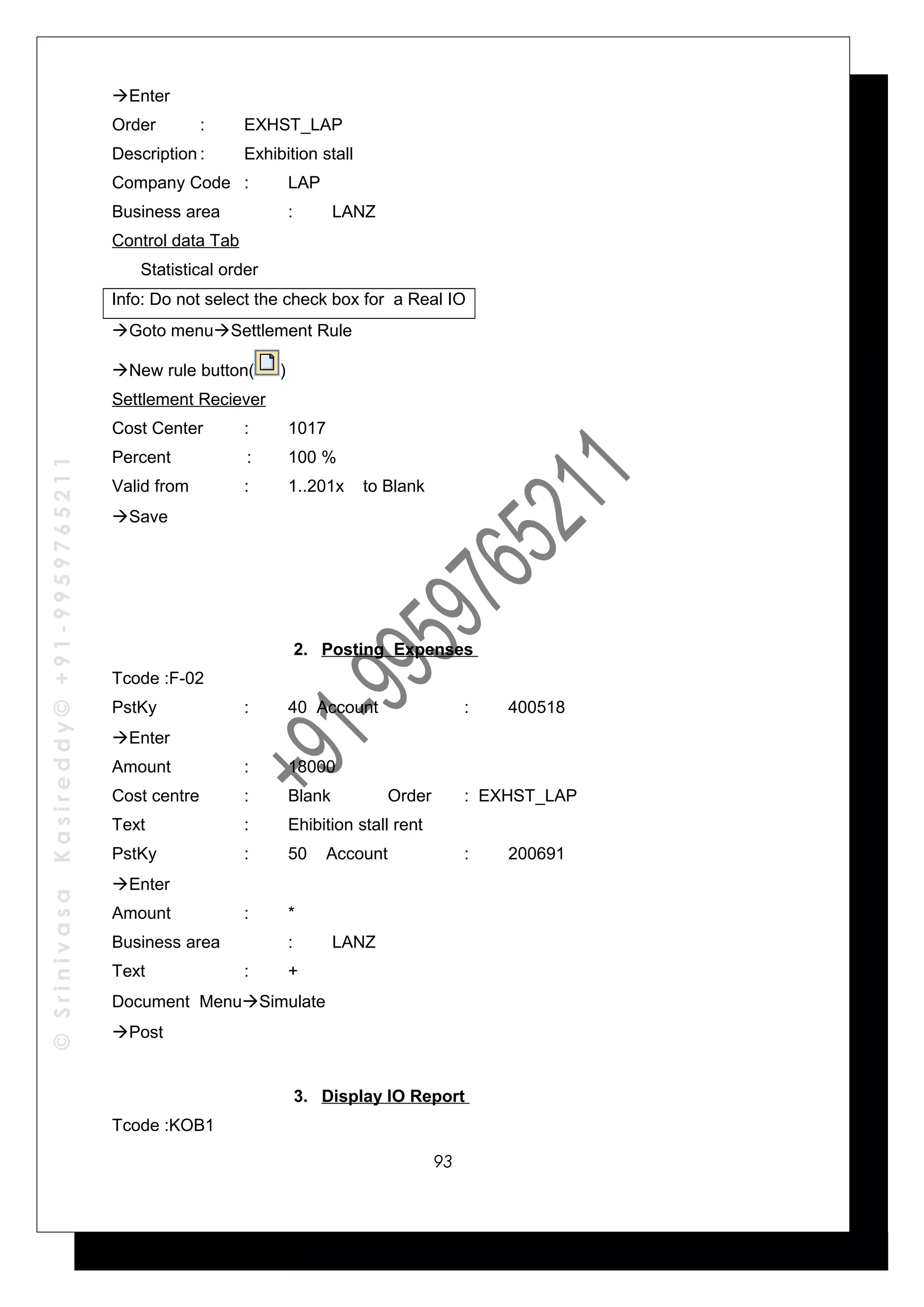 ©SrinivasaKasireddy©+91-9959765211
Enter
Order : EXHST_LAP
Description : Exhibition stall
Company Code : LAP
Business area : LANZ
Control data Tab
Statistical order
Info: Do not select the check box for a Real IO
Goto menuSettlement Rule
New rule button( )
Settlement Reciever
Cost Center : 1017
Percent : 100 %
Valid from : 1..201x to Blank
Save
2. Posting Expenses
Tcode :F-02
PstKy : 40 Account : 400518
Enter
Amount : 18000
Cost centre : Blank Order : EXHST_LAP
Text : Ehibition stall rent
PstKy : 50 Account : 200691
Enter
Amount : *
Business area : LANZ
Text : +
Document MenuSimulate
Post
3. Display IO Report
Tcode :KOB1
93
 