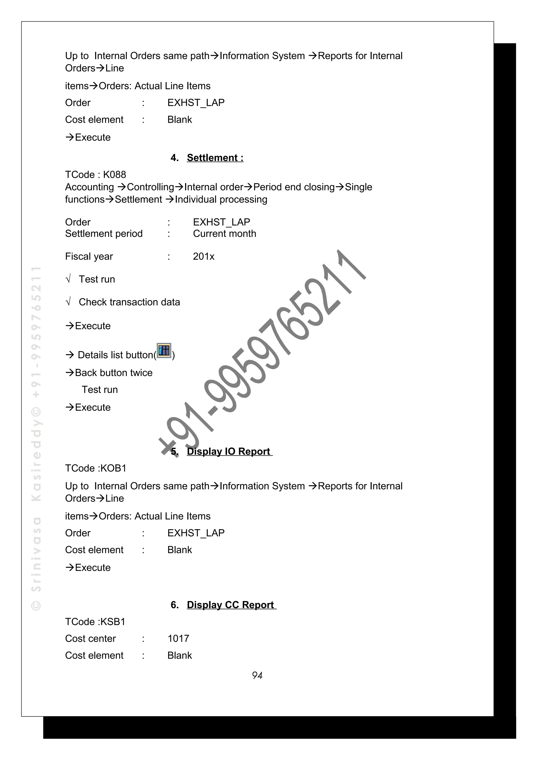 ©SrinivasaKasireddy©+91-9959765211
Up to Internal Orders same pathInformation System Reports for Internal
OrdersLine
itemsOrders: Actual Line Items
Order : EXHST_LAP
Cost element : Blank
Execute
4. Settlement :
TCode : K088
Accounting ControllingInternal orderPeriod end closingSingle
functionsSettlement Individual processing
Order : EXHST_LAP
Settlement period : Current month
Fiscal year : 201x
√ Test run
√ Check transaction data
Execute
 Details list button( )
Back button twice
Test run
Execute
5. Display IO Report
TCode :KOB1
Up to Internal Orders same pathInformation System Reports for Internal
OrdersLine
itemsOrders: Actual Line Items
Order : EXHST_LAP
Cost element : Blank
Execute
6. Display CC Report
TCode :KSB1
Cost center : 1017
Cost element : Blank
94
 