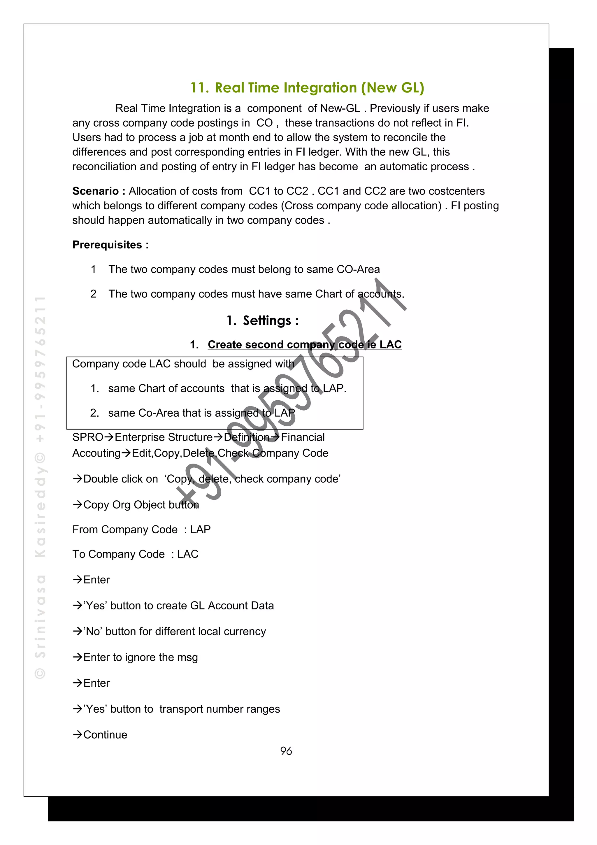 ©SrinivasaKasireddy©+91-9959765211
11. Real Time Integration (New GL)
Real Time Integration is a component of New-GL . Previously if users make
any cross company code postings in CO , these transactions do not reflect in FI.
Users had to process a job at month end to allow the system to reconcile the
differences and post corresponding entries in FI ledger. With the new GL, this
reconciliation and posting of entry in FI ledger has become an automatic process .
Scenario : Allocation of costs from CC1 to CC2 . CC1 and CC2 are two costcenters
which belongs to different company codes (Cross company code allocation) . FI posting
should happen automatically in two company codes .
Prerequisites :
1 The two company codes must belong to same CO-Area
2 The two company codes must have same Chart of accounts.
1. Settings :
1. Create second company code ie LAC
Company code LAC should be assigned with
1. same Chart of accounts that is assigned to LAP.
2. same Co-Area that is assigned to LAP
SPROEnterprise StructureDefinitionFinancial
AccoutingEdit,Copy,Delete,Check Company Code
Double click on ‘Copy, delete, check company code’
Copy Org Object button
From Company Code : LAP
To Company Code : LAC
Enter
’Yes’ button to create GL Account Data
’No’ button for different local currency
Enter to ignore the msg
Enter
’Yes’ button to transport number ranges
Continue
96
 