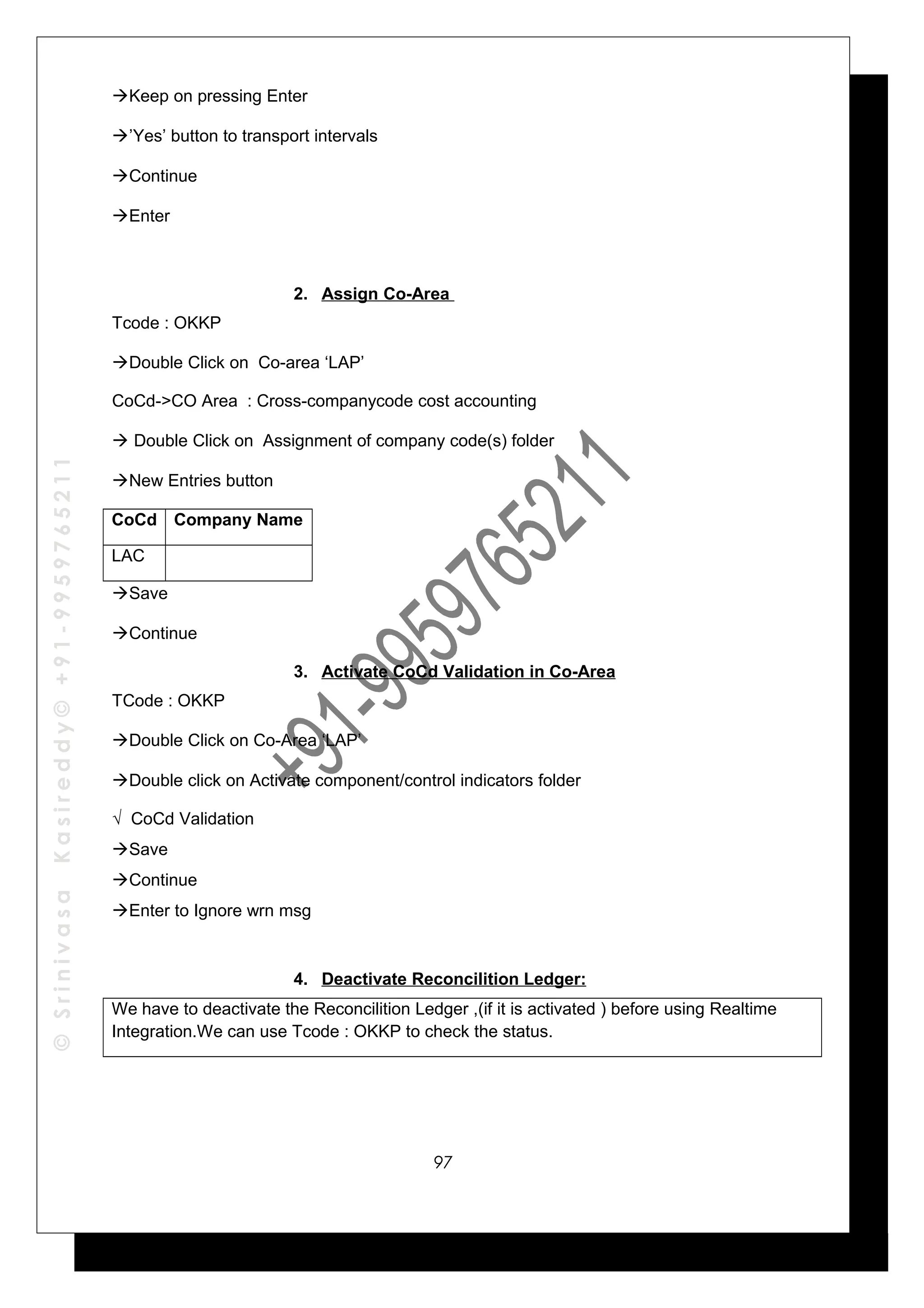©SrinivasaKasireddy©+91-9959765211
Keep on pressing Enter
’Yes’ button to transport intervals
Continue
Enter
2. Assign Co-Area
Tcode : OKKP
Double Click on Co-area ‘LAP’
CoCd->CO Area : Cross-companycode cost accounting
 Double Click on Assignment of company code(s) folder
New Entries button
CoCd Company Name
LAC
Save
Continue
3. Activate CoCd Validation in Co-Area
TCode : OKKP
Double Click on Co-Area ‘LAP’
Double click on Activate component/control indicators folder
√ CoCd Validation
Save
Continue
Enter to Ignore wrn msg
4. Deactivate Reconcilition Ledger:
We have to deactivate the Reconcilition Ledger ,(if it is activated ) before using Realtime
Integration.We can use Tcode : OKKP to check the status.
97
 