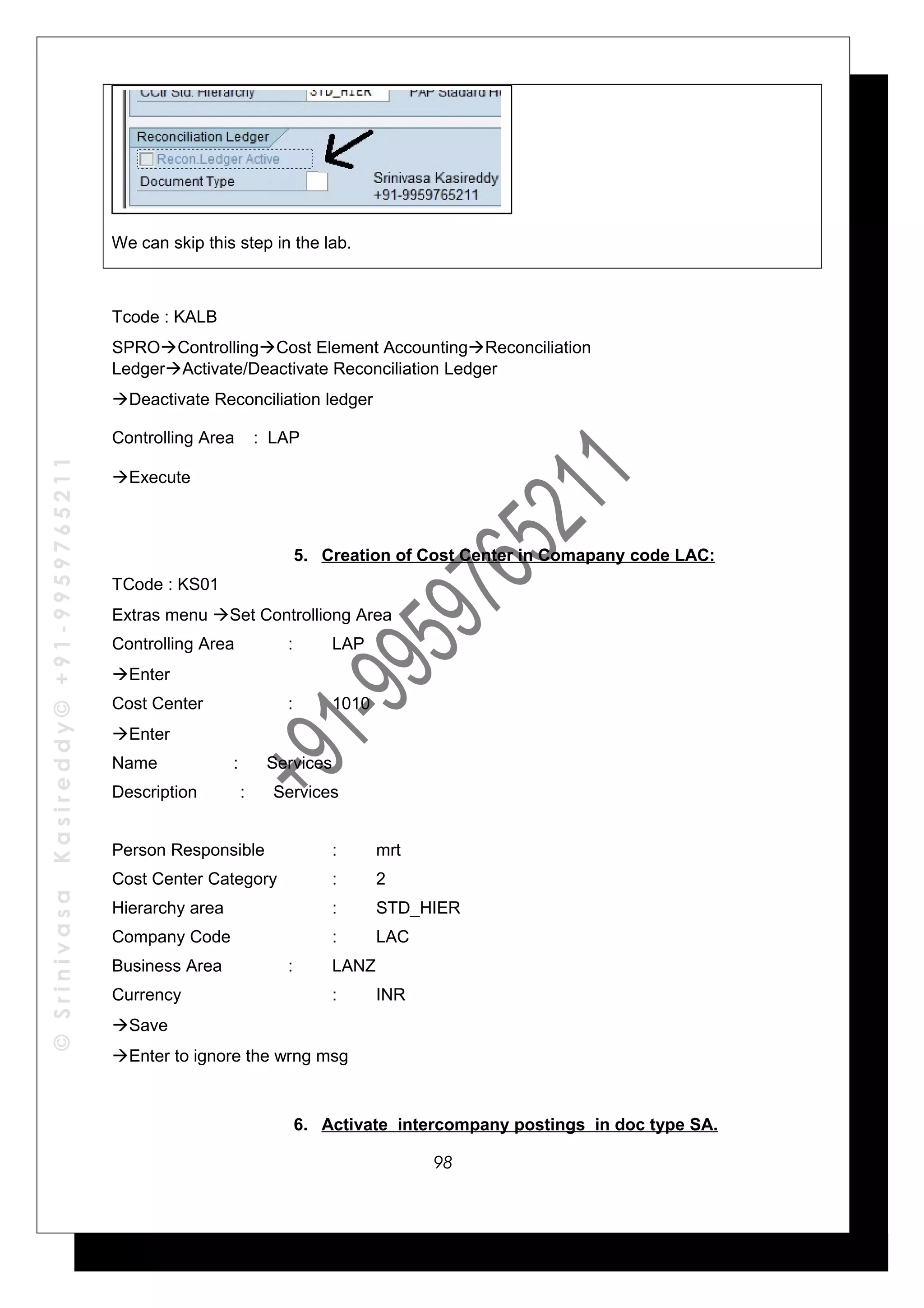 ©SrinivasaKasireddy©+91-9959765211
We can skip this step in the lab.
Tcode : KALB
SPROControllingCost Element AccountingReconciliation
LedgerActivate/Deactivate Reconciliation Ledger
Deactivate Reconciliation ledger
Controlling Area : LAP
Execute
5. Creation of Cost Center in Comapany code LAC:
TCode : KS01
Extras menu Set Controlliong Area
Controlling Area : LAP
Enter
Cost Center : 1010
Enter
Name : Services
Description : Services
Person Responsible : mrt
Cost Center Category : 2
Hierarchy area : STD_HIER
Company Code : LAC
Business Area : LANZ
Currency : INR
Save
Enter to ignore the wrng msg
6. Activate intercompany postings in doc type SA.
98
 