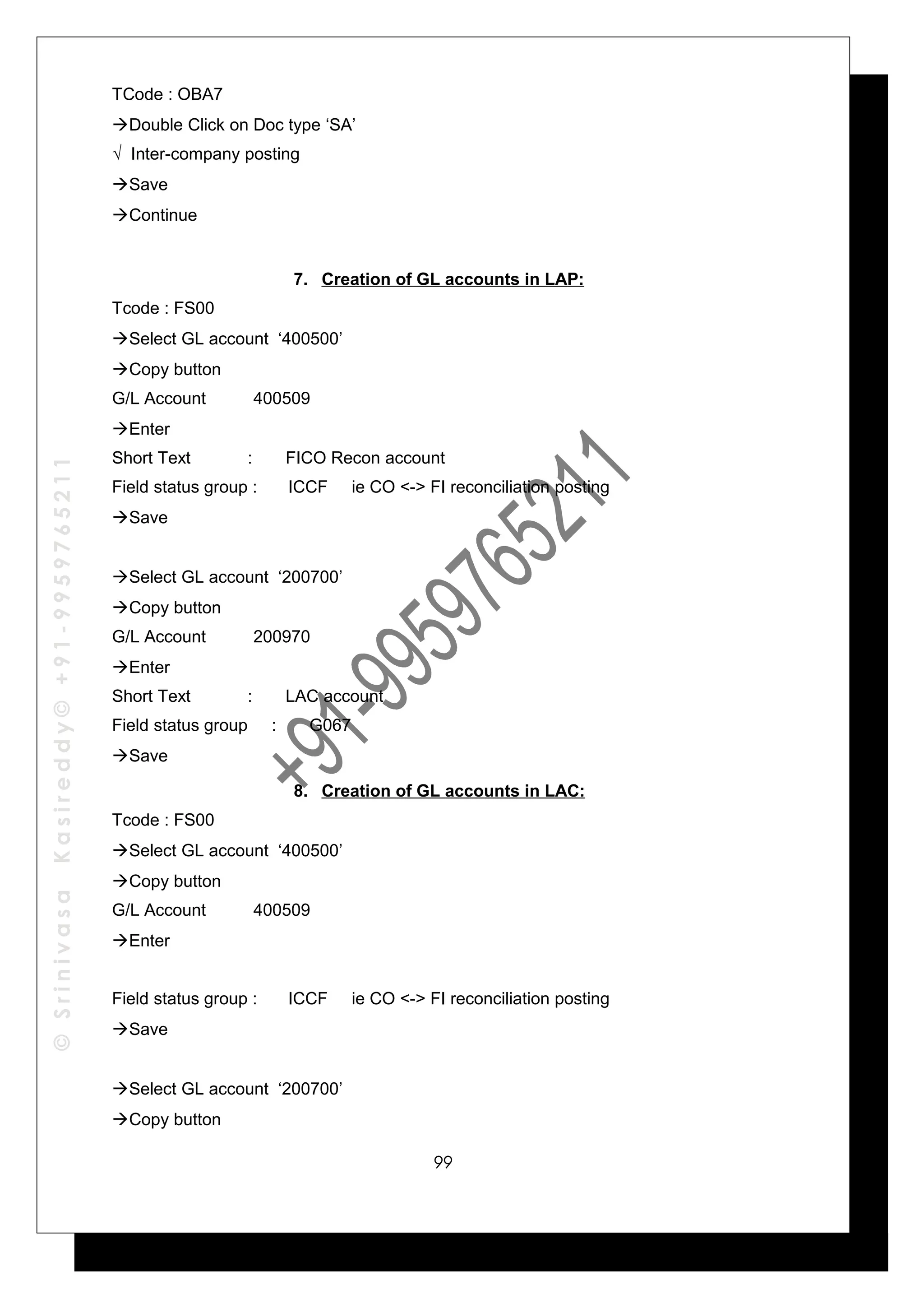 ©SrinivasaKasireddy©+91-9959765211
TCode : OBA7
Double Click on Doc type ‘SA’
√ Inter-company posting
Save
Continue
7. Creation of GL accounts in LAP:
Tcode : FS00
Select GL account ‘400500’
Copy button
G/L Account 400509
Enter
Short Text : FICO Recon account
Field status group : ICCF ie CO <-> FI reconciliation posting
Save
Select GL account ‘200700’
Copy button
G/L Account 200970
Enter
Short Text : LAC account
Field status group : G067
Save
8. Creation of GL accounts in LAC:
Tcode : FS00
Select GL account ‘400500’
Copy button
G/L Account 400509
Enter
Field status group : ICCF ie CO <-> FI reconciliation posting
Save
Select GL account ‘200700’
Copy button
99
 