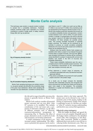 PROJECT COSTS




                                                                              Monte Carlo analysis
        This technique uses random or pseudo random numbers                                              most likely to cost £1·1 million but could cost as little as
        to sample from a probability distribution. Traditional                                           £1 million or as much as £1·5 million; this uncertainty could
        analysis combines single ‘point’ estimates of a model’s                                          be represented by the frequency density function in Fig. A.
        uncertainty to predict a single result. In reality, however,                                     Monte Carlo analysis would then represent this function as
        things often don’t go as planned.                                                                a cumulative probability function and generate a random
                                                                                                         number between 0 and 1 (0% to 100%). For each random
                                                                                                         number or sample a corresponding cost will be returned
                                                                                                         (e.g. sample 1 returns £1·35 million and sample 2 returns
                                                                                                         £1·25million). All these samples are possible activity
                                  frequency




                                                                                                         costs. This process recreates thousands of potential
                                                                                                         project outcomes. The results can be combined for all
                                                                                                         activities to produce an overall cumulative probability
                                                                                                         distribution (S-curve) for the entire project and confidence
                                                                                                         levels can be predicted (Fig. B).
                                      0                                                                     Software tools that perform Monte Carlo analysis are
                                       1·0               1·1                               1·5           available which allow a project to be analysed thousands
                                                                   cost, £M                              of times within a couple of minutes. One such tool, @Risk,
                                                                                                         uses simulation techniques to combine all the uncertainty
        Fig. A Frequency density function                                                                values identified for a project. It outputs profit, turnover and
                                                                                                         baseline cost results in the form of S-curves and
                                                                                                         probability distributions.
                                       100                                                                  These output probability distributions give the user a
                                                      sample 1
         cumulative probability




                                                                                                         complete picture of all the possible project outcomes. This
                                                      sample 2                                           is a tremendous improvement on the ‘worst-expected-
                                                                                                         best’ case analysis commonly used, as:
                                              50
                                                                                                         4 They determine a ‘correct’ range of outcomes, as
                                                                                                           uncertainty associated with every cost element has been
                                                                                                           rigorously defined.
                                               0                                                         4 They show a probability of occurrence for each possible
                                                1·0         1·1           1·25 1·35          1·5
                                                                                                           project outcome in the predict range.
                                                                     cost, £M
                                                                                                         As a result, you no longer compare the desirable
        Fig. B Cumulative frequency distribution
                                                                                                         outcomes with undesirable outcomes. But recognise that
           Monte Carlo sampling techniques are entirely random;                                          some outcomes are more likely than others and should be
        i.e. any given sample may fall within the uncertainty range                                      given more weight in the evaluation. The probability
        of the given input distribution. Monte Carlo sampling will                                       distribution is a graph and therefore easy to understand
        ‘recreate’ the input distribution. Consider an activity that is                                  and visualise.




                                                                  the risk and its range of possible outcomes, this     determine which is the better approach. The
                                                                  process is generally known as Monte Carlo             project team can be directed to any weak or
                                                                  analysis.                                             uncertain areas of the project, leading to the
                                                                     Monte Carlo analysis considers all potential       firming of requirements. Finally if the analysis
                                                                  project outcomes and can even allow ‘what             is undertaken as part of a bid then any studies
                                                                  if?’ scenarios to be modelled. This includes          or ‘what if?’ scenarios increase understanding
                                                                  consideration of the real issues and a com-           and therefore ease contract/bid negotiations.
                                                                  parison of alternative solutions, e.g. the effect
                                                                  of different strategies such as alliancing,           Effectively using contingency
                                                                  contractor/subcontractor arrangements or                With the budget developed and agreed the
                                                                  outsourcing (Fig. 1). Therefore the effect of         process is not yet complete. Hopefully part of
                                                                  project alternatives on the overall level of risk     the budget will be attributed to the identified
                                                                  and uncertainty can be better understood.             project risks. This contingency or risk allow-
                                                                     A useful consequence of the process is an          ance, often incorrectly labelled as possible
                                                                  increased project understanding. The differ-          additional short-term profit, is now the key to
                                                                  ences in potential risk exposure can be used to       reducing further downstream costs. There are
176                                                                                                  ENGINEERING MANAGEMENT JOURNAL AUGUST 2000

      Downloaded 24 Apr 2006 to 192.58.150.41. Redistribution subject to IEE licence or copyright, see http://ieedl.org/copyright.jsp
 