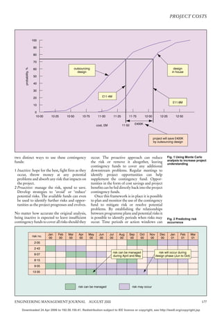PROJECT COSTS




                        100

                         90

                         80

                         70
       probability, %




                         60                           outsourcing                                                                      design
                                                        design                                                                        in house
                         50

                         40

                         30

                         20                                                 £11·4M
                                                                                                                                       £11·8M
                         10

                          0
                          10·00     10·25      10·50       10·75        11·00        11·25       11·75          12·00        12·25         12·50


                                                                                             11·50     £400K
                                                                       cost, £M



                                                                                                                        project will save £400K
                                                                                                                        by outsourcing design




two distinct ways to use these contingency                          occur. The proactive approach can reduce                       Fig. 1 Using Monte Carlo
                                                                                                                                   analysis to increase project
funds:                                                              the risk or remove it altogether, leaving                      understanding
                                                                    contingency funds to cover any additional
1 Inactive: hope for the best, fight fires as they                  downstream problems. Regular meetings to
  occur, throw money at any potential                               identify project opportunities can help
  problems and absorb any risk that impacts on                      supplement the contingency fund. Oppor-
  the project.                                                      tunities in the form of cost savings and project
2 Proactive: manage the risk, spend to save.                        benefits can be fed directly back into the project
  Develop strategies to ‘avoid’ or ‘reduce’                         contingency funds.
  potential risks. The available funds can even                        Once this framework is in place it is possible
  be used to identify further risks and oppor-                      to plan and monitor the use of the contingency
  tunities as the project progresses and evolves.                   fund to mitigate risk or resolve potential
                                                                    problems. By establishing the relationships
No matter how accurate the original analysis,                       between programme plans and potential risks it
being inactive is expected to leave insufficient                    is possible to identify periods when risks may                 Fig. 2 Predicting risk
contingency funds to cover all risks should they                    occur. Time periods or action windows can                      occurrence



                                   Jan   Feb    Mar      Apr    May      Jun      Jul    Aug     Sep      Oct      Nov       Dec     Jan      Feb    Mar
                        risk no.
                                    00    00    00       00     00        00      00      00      00      00       00        00       01       01    01
                         2·05
                         2·43
                                                                                     risk can be managed                   risk will occur during
                         8·07
                                                                                     during April and May                design phase (Jun to Oct)
                         8·15
                         9·05
                        13·35




                                                         risk can be managed                         risk may occur




ENGINEERING MANAGEMENT JOURNAL AUGUST 2000                                                                                                                  177

     Downloaded 24 Apr 2006 to 192.58.150.41. Redistribution subject to IEE licence or copyright, see http://ieedl.org/copyright.jsp
 