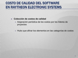 30Costo de calidad del software en RaytheonElectronicSystemsProduce software para implantación en procesadores para tiempo real y misión crítica. En equipos civiles y militares.En CMM 1 introdujo un programa en 1988 (CoQ– 67% vs costo total de desarrollo del proyecto)En 1991 alcanzaron un nivel CMM 3 (CoQ – 40%)En 1994 tenia un nivel CMM 4 su CoQ es 24%