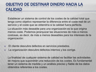  OBJETIVO DE DESTINAR DINERO HACIA LA CALIDADEstablecer un sistema de control de los costes de la calidad total que tenga como objetivo representar la diferencia entre el coste real de un servicio y el coste que se obtendría si la calidad fuera perfecta.      La situación más deseable para una organización es la que origina menos coste. Podemos jerarquizar las situaciones de más a menos costosas, es decir, de más a menos deseables para los intereses de la organización:  El cliente descubre defectos en servicios prestados.   La organización descubre defectos internos y los corrige. 	La finalidad de cualquier sistema de calidad es facilitar las actividades de mejora que supondrán una reducción de los costes. Es fundamental tener un sistema de medida y un análisis preciso y fiable de los datos obtenidos referentes a los costes.