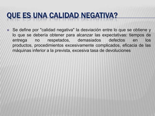 Queesunacalidadnegativa?Se define por "calidad negativa" la desviación entre lo que se obtiene y lo que se debería obtener para alcanzar las expectativas: tiempos de entrega no respetados, demasiados defectos en los productos, procedimientos excesivamente complicados, eficacia de las máquinas inferior a la prevista, excesiva tasa de devoluciones
