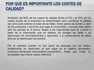Por QUE ES IMPORTANTE LOS COSTES DE CALIDAD?Alrededor del 95% de los costos de calidad (Entre el 5% y el 25% de los costos anules de la empresa) se desembolsan para cuantificar la calidad así como para estimar el costo de las fallas. Estos gastos se suman a valor de los productos o servicios que paga el consumidor, y aunque este último sólo los percibe en el precio, llegan a ser importantes para él, cuando a partir de la información que se obtiene, se corrigen las fallas o se disminuyen los incumplimientos y reproceso, y a consecuencia de estos ahorros se disminuyen los precios. 	Por el contrario cuando no hay quien se preocupe por los costos, simplemente se repercuten al que sigue en la cadena (proveedor-productor-distribuidor-intermediario-consumidor), hasta que surge un competidor que ofrece costos inferiores. 