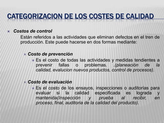 Categorizacion de los costes de calidadCostos de control	Están referidos a las actividades que eliminan defectos en el tren de producción. Este puede hacerse en dos formas mediante:Costo de prevenciónEs el costo de todas las actividades y medidas tendientes a prevenir fallas o problemas. .(planeación de la calidad, evalucion nuevos productos, control de procesos).Costo de evaluaciónEs el costo de los ensayos, inspecciones o auditorías para evaluar si la calidad especificada es lograda y mantenida(Inspección y prueba al recibir, en proceso, final, auditoria de la calidad del producto).