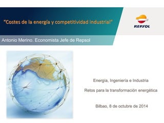 “Costes de la energía y competitividad industrial” 
Bilbao, 8 de octubre de 2014 
Energía, Ingeniería e Industria 
Retos para la transformación energética 
Antonio Merino. Economista Jefe de Repsol  