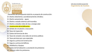 …Elementos del presupuesto total de un proyecto de construcción:
14. Diseño aislamiento y acondicionamiento climático
15. Diseño saneamiento – aguas
16. Diseño y estudio sistemas anti-incendios
17. Diseño y estudios redes de Gas y energía solar
18. Construcción de la Edificación
19. Señales de circulación y evacuación
20. Tasas de Inspección
21. Gastos de licencias de obra
22. Tasas de conexión a las redes de servicios públicos
23. Tasas permisos por usos especiales
24. Seguros y primas de Construcción
25. Seguros y primas de Edificios
26. Mobiliarios y Equipos
27. Costos de formalización y cancelación de préstamos
28. Intereses sobre los préstamos.
 