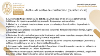 Análisis de costos de construcción (características)
1. Aproximado: No puede ser exacto debido a la variabilidad en los procesos constructivos,
habilidades del operario y condiciones promedio de consumos y desperdicios.
2. El nivel de precisión de la estimación es mayor en cada etapa de evaluación y depende de la
experiencia y habilidad.
3. Específico: Cada proceso constructivo es único y depende de las condiciones de tiempo, lugar y
secuencia de eventos.
4. Dinámico: Requiere actualización constante debido a mejoras en materiales, equipos, técnicas y
cambios en costos, apoyo tecnológico y sistemas impositivos.
5. Inductivo o Deductivo: Puede elaborarse partiendo de partes conocidas hacia el todo (inductivo) o
del todo conocido hacia las partes desconocidas (deductivo).
6. Interconectado: Los costos actuales están influenciados por costos anteriores y a su vez influyen en
costos futuros, formando una cadena de procesos.
El adecuado análisis de costos permite una evaluación monetaria confiable del proyecto, asegurando
beneficios justos y desarrollos sanos a nivel personal, familiar, empresarial y nacional.
 