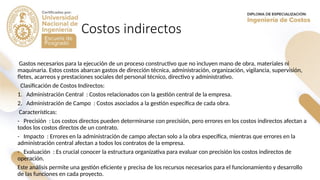 Costos indirectos
Gastos necesarios para la ejecución de un proceso constructivo que no incluyen mano de obra, materiales ni
maquinaria. Estos costos abarcan gastos de dirección técnica, administración, organización, vigilancia, supervisión,
fletes, acarreos y prestaciones sociales del personal técnico, directivo y administrativo.
Clasificación de Costos Indirectos:
1. Administración Central : Costos relacionados con la gestión central de la empresa.
2. Administración de Campo : Costos asociados a la gestión específica de cada obra.
Características:
- Precisión : Los costos directos pueden determinarse con precisión, pero errores en los costos indirectos afectan a
todos los costos directos de un contrato.
- Impacto : Errores en la administración de campo afectan solo a la obra específica, mientras que errores en la
administración central afectan a todos los contratos de la empresa.
- Evaluación : Es crucial conocer la estructura organizativa para evaluar con precisión los costos indirectos de
operación.
Este análisis permite una gestión eficiente y precisa de los recursos necesarios para el funcionamiento y desarrollo
de las funciones en cada proyecto.
 