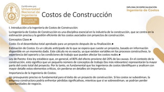 Costos de Construcción
I. Introducción a la Ingeniería de Costos de Construcción:
La Ingeniería de Costos de Construcción es una disciplina esencial en la industria de la construcción, que se centra en la
estimación precisa y la gestión eficiente de los costos asociados con proyectos de construcción.
Conceptos Clave:●
Costo: Es el desembolso total aprobado para un proyecto después de su finalización.●
Estimación de Costos: Es un cálculo anticipado de lo que se espera que cueste un proyecto, basado en información
disponible en un momento dado. Este cálculo no es exacto, ya que existen variables en los procesos constructivos, la
experiencia del operario y las condiciones de trabajo que pueden afectar los costos reales.●
Ley de Pareto: Esta ley establece que, en general, el 80% del efecto proviene del 20% de las causas. En el contexto de la
construcción, esto significa que un pequeño número de conceptos de trabajo (los más relevantes) representarán la mayor
parte del costo total del proyecto. Por lo tanto, es fundamental que los ingenieros de costos identifiquen y analicen con
mayor detalle estos elementos críticos, sin perderse en detalles sin importancia.
Importancia de la Ingeniería de Costos:
Un presupuesto preciso es fundamental para el éxito de un proyecto de construcción. Si los costos se subestiman, la
empresa constructora podría enfrentar pérdidas significativas, mientras que si se sobreestiman, se podrían perder
oportunidades de negocio.
 