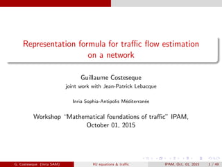 Representation formula for traﬃc ﬂow estimation
on a network
Guillaume Costeseque
joint work with Jean-Patrick Lebacque
Inria Sophia-Antipolis M´editerran´ee
Workshop “Mathematical foundations of traﬃc” IPAM,
October 01, 2015
G. Costeseque (Inria SAM) HJ equations & traﬃc IPAM, Oct. 01, 2015 1 / 49
 