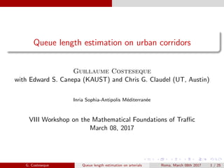 Queue length estimation on urban corridors
Guillaume Costeseque
with Edward S. Canepa (KAUST) and Chris G. Claudel (UT, Austin)
Inria Sophia-Antipolis M´editerran´ee
VIII Workshop on the Mathematical Foundations of Traﬃc
March 08, 2017
G. Costeseque Queue length estimation on arterials Roma, March 08th 2017 1 / 25
 