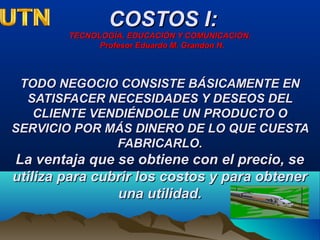 COSTOS I:COSTOS I:
TECNOLOGÍA, EDUCACIÓN Y COMUNICACIÓN.TECNOLOGÍA, EDUCACIÓN Y COMUNICACIÓN.
Profesor Eduardo M. Grandon H.Profesor Eduardo M. Grandon H.
TODO NEGOCIO CONSISTE BÁSICAMENTE ENTODO NEGOCIO CONSISTE BÁSICAMENTE EN
SATISFACER NECESIDADES Y DESEOS DELSATISFACER NECESIDADES Y DESEOS DEL
CLIENTE VENDIÉNDOLE UN PRODUCTO OCLIENTE VENDIÉNDOLE UN PRODUCTO O
SERVICIO POR MÁS DINERO DE LO QUE CUESTASERVICIO POR MÁS DINERO DE LO QUE CUESTA
FABRICARLO.FABRICARLO.
La ventaja que se obtiene con el precio, seLa ventaja que se obtiene con el precio, se
utiliza para cubrir los costos y para obtenerutiliza para cubrir los costos y para obtener
una utilidad.una utilidad.
 