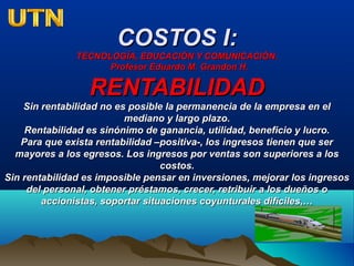 COSTOS I:COSTOS I:
TECNOLOGÍA, EDUCACIÓN Y COMUNICACIÓN.TECNOLOGÍA, EDUCACIÓN Y COMUNICACIÓN.
Profesor Eduardo M. Grandon H.Profesor Eduardo M. Grandon H.
RENTABILIDADRENTABILIDAD
Sin rentabilidad no es posible la permanencia de la empresa en elSin rentabilidad no es posible la permanencia de la empresa en el
mediano y largo plazo.mediano y largo plazo.
Rentabilidad es sinónimo de ganancia, utilidad, beneficio y lucro.Rentabilidad es sinónimo de ganancia, utilidad, beneficio y lucro.
Para que exista rentabilidad –positiva-, los ingresos tienen que serPara que exista rentabilidad –positiva-, los ingresos tienen que ser
mayores a los egresos. Los ingresos por ventas son superiores a losmayores a los egresos. Los ingresos por ventas son superiores a los
costos.costos.
Sin rentabilidad es imposible pensar en inversiones, mejorar los ingresosSin rentabilidad es imposible pensar en inversiones, mejorar los ingresos
del personal, obtener préstamos, crecer, retribuir a los dueños odel personal, obtener préstamos, crecer, retribuir a los dueños o
accionistas, soportar situaciones coyunturales difíciles,…accionistas, soportar situaciones coyunturales difíciles,…
 