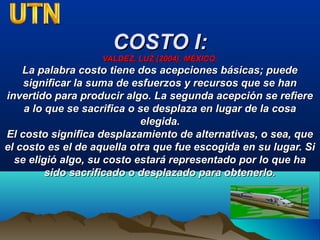 COSTO I:COSTO I:
VALDEZ, LUZ (2004). MÉXICO.VALDEZ, LUZ (2004). MÉXICO.
La palabra costo tiene dos acepciones básicas; puedeLa palabra costo tiene dos acepciones básicas; puede
significar la suma de esfuerzos y recursos que se hansignificar la suma de esfuerzos y recursos que se han
invertido para producir algo. La segunda acepción se refiereinvertido para producir algo. La segunda acepción se refiere
a lo que se sacrifica o se desplaza en lugar de la cosaa lo que se sacrifica o se desplaza en lugar de la cosa
elegida.elegida.
El costo significa desplazamiento de alternativas, o sea, queEl costo significa desplazamiento de alternativas, o sea, que
el costo es el de aquella otra que fue escogida en su lugar. Siel costo es el de aquella otra que fue escogida en su lugar. Si
se eligió algo, su costo estará representado por lo que hase eligió algo, su costo estará representado por lo que ha
sido sacrificado o desplazado para obtenerlo.sido sacrificado o desplazado para obtenerlo.
 
