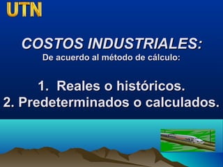 COSTOS INDUSTRIALES:COSTOS INDUSTRIALES:
De acuerdo al método de cálculo:De acuerdo al método de cálculo:
1. Reales o históricos.1. Reales o históricos.
2. Predeterminados o calculados.2. Predeterminados o calculados.
 