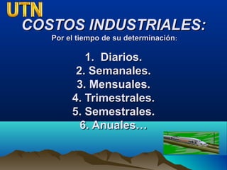 COSTOS INDUSTRIALES:COSTOS INDUSTRIALES:
Por el tiempo de su determinaciónPor el tiempo de su determinación::
1. Diarios.1. Diarios.
2. Semanales.2. Semanales.
3. Mensuales.3. Mensuales.
4. Trimestrales.4. Trimestrales.
5. Semestrales.5. Semestrales.
6. Anuales…6. Anuales…
 