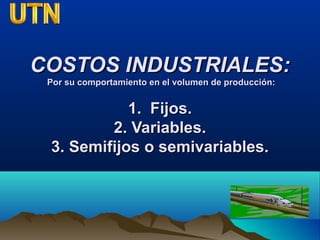 COSTOS INDUSTRIALES:COSTOS INDUSTRIALES:
Por su comportamiento en el volumen de producción:Por su comportamiento en el volumen de producción:
1. Fijos.1. Fijos.
2. Variables.2. Variables.
3. Semifijos o semivariables.3. Semifijos o semivariables.
 