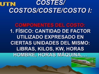 COSTES/COSTES/
COSTOS/COSTE/COSTO I:COSTOS/COSTE/COSTO I:
COMPONENTES DEL COSTO:COMPONENTES DEL COSTO:
1. FÍSICO: CANTIDAD DE FACTOR1. FÍSICO: CANTIDAD DE FACTOR
UTILIZADO EXPRESADO ENUTILIZADO EXPRESADO EN
CIERTAS UNIDADES DEL MISMO:CIERTAS UNIDADES DEL MISMO:
LIBRAS, KILOS, KW, HORASLIBRAS, KILOS, KW, HORAS
HOMBRE, HORAS MÁQUINA,…HOMBRE, HORAS MÁQUINA,…
 