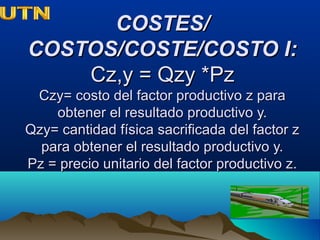 COSTES/COSTES/
COSTOS/COSTE/COSTO I:COSTOS/COSTE/COSTO I:
Cz,y = Qzy *PzCz,y = Qzy *Pz
Czy= costo del factor productivo z paraCzy= costo del factor productivo z para
obtener el resultado productivo y.obtener el resultado productivo y.
Qzy= cantidad física sacrificada del factor zQzy= cantidad física sacrificada del factor z
para obtener el resultado productivo y.para obtener el resultado productivo y.
Pz = precio unitario del factor productivo z.Pz = precio unitario del factor productivo z.
 