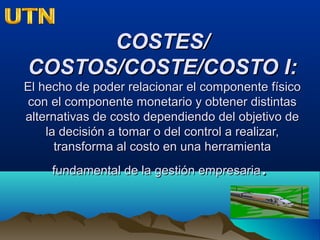 COSTES/COSTES/
COSTOS/COSTE/COSTO I:COSTOS/COSTE/COSTO I:
El hecho de poder relacionar el componente físicoEl hecho de poder relacionar el componente físico
con el componente monetario y obtener distintascon el componente monetario y obtener distintas
alternativas de costo dependiendo del objetivo dealternativas de costo dependiendo del objetivo de
la decisión a tomar o del control a realizar,la decisión a tomar o del control a realizar,
transforma al costo en una herramientatransforma al costo en una herramienta
fundamental de la gestión empresariafundamental de la gestión empresaria..
 