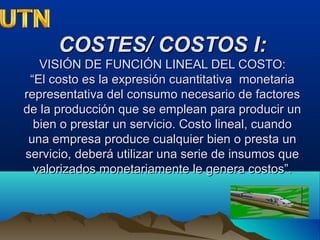 COSTES/ COSTOS I:COSTES/ COSTOS I:
VISIÓN DE FUNCIÓN LINEAL DEL COSTO:VISIÓN DE FUNCIÓN LINEAL DEL COSTO:
“El costo es la expresión cuantitativa monetaria“El costo es la expresión cuantitativa monetaria
representativa del consumo necesario de factoresrepresentativa del consumo necesario de factores
de la producción que se emplean para producir unde la producción que se emplean para producir un
bien o prestar un servicio. Costo lineal, cuandobien o prestar un servicio. Costo lineal, cuando
una empresa produce cualquier bien o presta ununa empresa produce cualquier bien o presta un
servicio, deberá utilizar una serie de insumos queservicio, deberá utilizar una serie de insumos que
valorizados monetariamente le genera costos”.valorizados monetariamente le genera costos”.
 