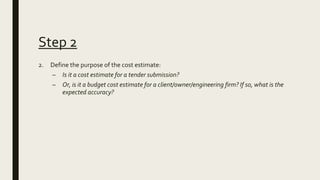 Step 2
2. Define the purpose of the cost estimate:
– Is it a cost estimate for a tender submission?
– Or, is it a budget c...