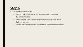 Step 6
6. Develop the cost estimate:
– Quantity take-offs based onWBS and price sourcing strategy
– Develop direct costs
–...