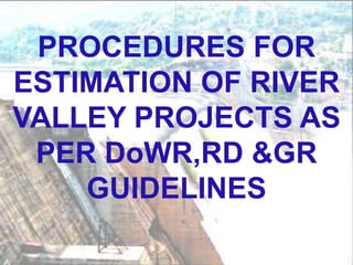 PROCEDURES FOR
ESTIMATION OF RIVER
VALLEY PROJECTS AS
PER DoWR,RD &GR
GUIDELINES
 