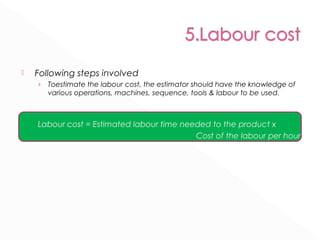  Following steps involved 
› Toestimate the labour cost, the estimator should have the knowledge of 
various operations, machines, sequence, tools & labour to be used. 
Labour cost = Estimated labour time needed to the product x 
Cost of the labour per hour 
 